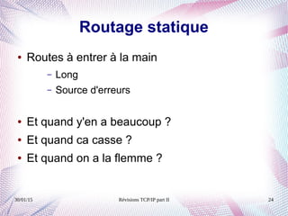 30/01/15 Révisions TCP/IP part II 24
Routage statique
● Routes à entrer à la main
– Long
– Source d'erreurs
● Et quand y'en a beaucoup ?
● Et quand ca casse ?
● Et quand on a la flemme ?
 