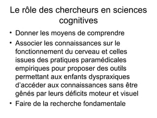 Le rôle des chercheurs en sciences
             cognitives
• Donner les moyens de comprendre
• Associer les connaissances sur le
  fonctionnement du cerveau et celles
  issues des pratiques paramédicales
  empiriques pour proposer des outils
  permettant aux enfants dyspraxiques
  d’accéder aux connaissances sans être
  gênés par leurs déficits moteur et visuel
• Faire de la recherche fondamentale
 