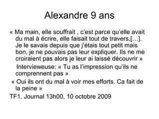 Alexandre 9 ans
« Ma main, elle souffrait , c’est parce qu’elle avait
  du mal à écrire, elle faisait tout de travers,[…].
  Je le savais depuis que j’étais tout petit mais
  bon, je ne pouvais pas leur expliquer. Ils ne me
  croiraient pas alors je leur ai laissé découvrir »
   Intervieweuse: « Tu as l’impression qu’ils ne
  comprennent pas »
 « Oui ils ont du mal à voir mes efforts. Ca fait de
  la peine »
TF1. Journal 13h00, 10 octobre 2009
 