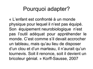 Pourquoi adapter?
« L’enfant est confronté à un monde
physique pour lequel il n’est pas équipé.
Son équipement neurobiologique n’est
pas l’outil adéquat pour appréhender le
monde. C’est comme s’il devait accrocher
un tableau, mais qu’au lieu de disposer
d’un clou et d’un marteau, il n’aurait qu’un
tournevis. Soit il renonce, soit il devient un
bricoleur génial. » Korff-Sausse, 2007
 