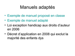 Manuels adaptés
• Exemple de manuel proposé en classe
• Exemple de manuel adapté
• Loi exception handicap aux droits d’auteur
  en 2006
• Décret d’application en 2008 qui exclut la
  majorité des enfants dys
 