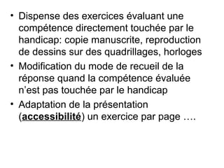 • Dispense des exercices évaluant une
  compétence directement touchée par le
  handicap: copie manuscrite, reproduction
  de dessins sur des quadrillages, horloges
• Modification du mode de recueil de la
  réponse quand la compétence évaluée
  n’est pas touchée par le handicap
• Adaptation de la présentation
  (accessibilité) un exercice par page ….
 