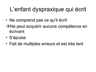 L’enfant dyspraxique qui écrit
• Ne comprend pas ce qu’il écrit
Ne peut acquérir aucune compétence en
  écrivant
• S’épuise
• Fait de multiples erreurs et est très lent
 