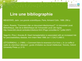 Lire une bibliographie
MEADOWS, Jack. Les grands scientifiques, Paris, Armand Colin, 1989, 256 p.
Caron, Rosaire. "Comment citer un document électronique?". In Université Laval.
Bibliothèque. Site de la Bibliothèque de l'Université Laval, [En ligne].
http://www.bibl.ulaval.ca/doelec/citedoce.html (Page consultée le 7 juillet 2007)
Vega KJ, Pina I, Krevsky B. Heart transplantation is associated with an increased risk
for pancreatobiliary disease. Ann Intern Med 1996 Jun 1;124(11):980-3.
LÉTOURNEAU, J. (1989). « Comment faire la recension d’un livre », In Le coffre à
outils du chercheur débutant : guide d’initiation au travail intellectuel, Toronto, Oxford
University Press, p. 2-15.
 