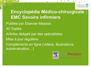 Publiée par Elsevier-Masson
40 Traités
Articles rédigés par des spécialistes
Mise à jour régulière
Compléments en ligne (vidéos, illustrations,
autoévaluation…)
Encyclopédie Médico-chirurgicale :
EMC Savoirs infirmiers
 