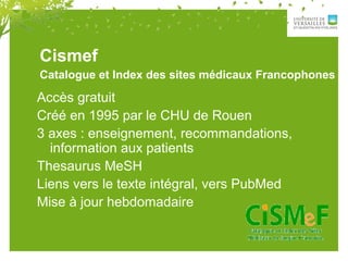 Catalogue et Index des sites médicaux Francophones
Accès gratuit
Créé en 1995 par le CHU de Rouen
3 axes : enseignement, recommandations,
information aux patients
Thesaurus MeSH
Liens vers le texte intégral, vers PubMed
Mise à jour hebdomadaire
Cismef
 