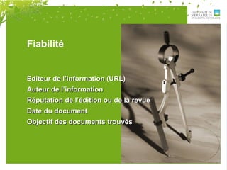 Fiabilité
Editeur de l’information (URL)Editeur de l’information (URL)
Auteur de l’informationAuteur de l’information
Réputation de l’édition ou de la revueRéputation de l’édition ou de la revue
Date du documentDate du document
Objectif des documents trouvésObjectif des documents trouvés
 