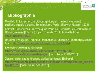 Bibliographie
Mouillet, E. La recherche bibliographique en médecine et santé
publique : guide d’accès. 2ème édition, Paris : Elsevier Masson ; 2010.
Formist. Ressources Electroniques Pour les Etudiants, la Recherche et
l’Enseignement [Internet]. Lyon : Enssib, 2011. Available from :
http://repere.enssib.fr
Dailland, Françoise. Pubmed : formation à l’utilisation [Internet] Available
from : http://www.bu.univ-paris5.fr/spip.php?article314
Exemples de Plagiat [En ligne]
http://www.mcgill.ca/students/srr/fr/fairplay-1/mettre-vos-
connaissances/exemples-de-plagiat [consulté le 27/08/2013]
Zotero : gérer ses références bibliographiques [En ligne]
http://www.biusante.parisdescartes.fr/medecine/formation/zotero_septem
bre2011.pdf [consulté le 05/09/2013]
 