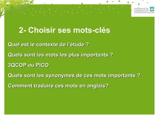 2- Choisir ses mots-clés
Quel est le contexte de l’étude ?Quel est le contexte de l’étude ?
Quels sont les mots les plus importants ?Quels sont les mots les plus importants ?
3QCOP ou PICO3QCOP ou PICO
Quels sont les synonymes de ces mots importants ?Quels sont les synonymes de ces mots importants ?
Comment traduire ces mots en anglais?Comment traduire ces mots en anglais?
 