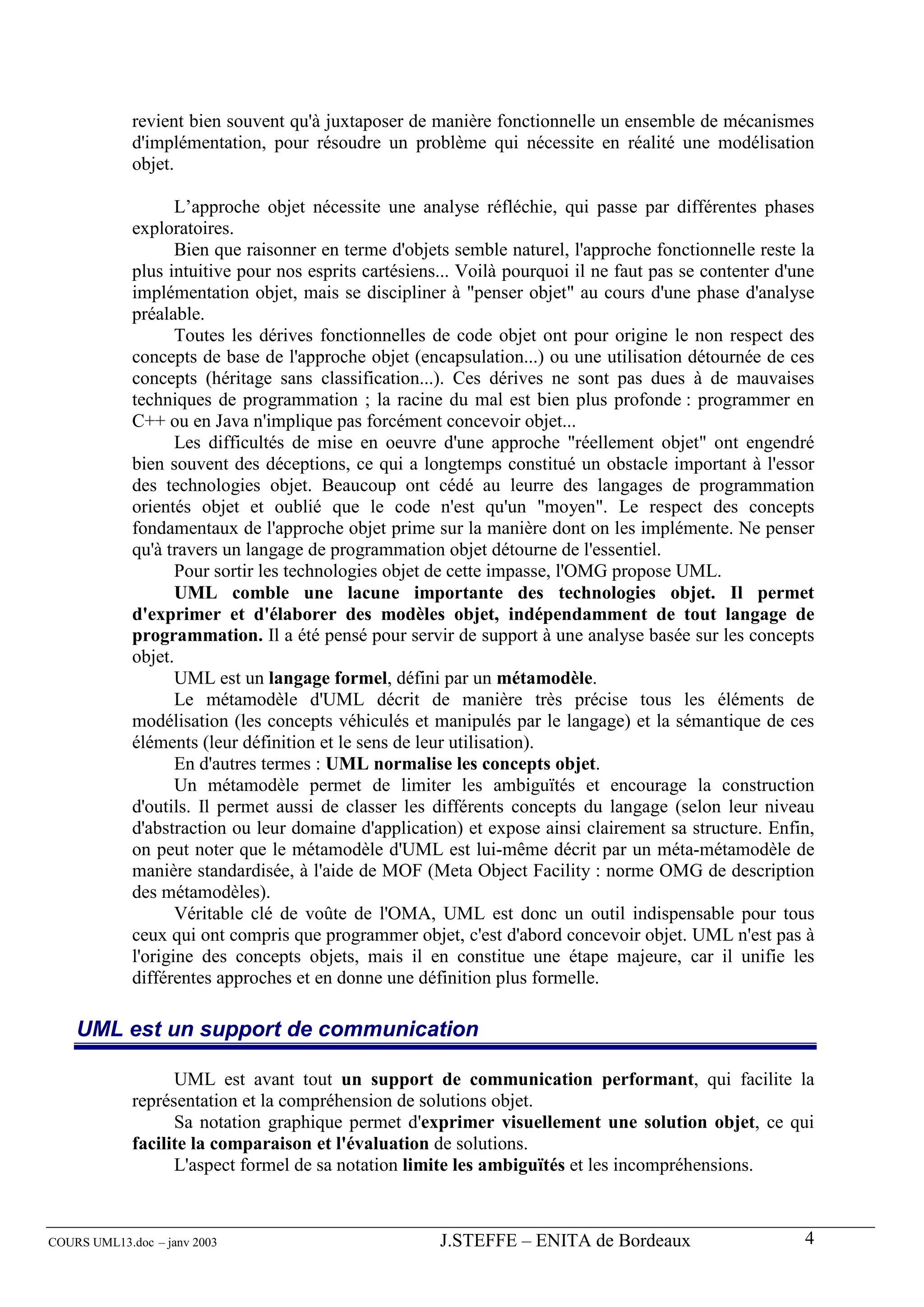 revient bien souvent qu'à juxtaposer de manière fonctionnelle un ensemble de mécanismes
             d'implémentation, pour résoudre un problème qui nécessite en réalité une modélisation
             objet.

                    L’approche objet nécessite une analyse réfléchie, qui passe par différentes phases
             exploratoires.
                    Bien que raisonner en terme d'objets semble naturel, l'approche fonctionnelle reste la
             plus intuitive pour nos esprits cartésiens... Voilà pourquoi il ne faut pas se contenter d'une
             implémentation objet, mais se discipliner à "penser objet" au cours d'une phase d'analyse
             préalable.
                    Toutes les dérives fonctionnelles de code objet ont pour origine le non respect des
             concepts de base de l'approche objet (encapsulation...) ou une utilisation détournée de ces
             concepts (héritage sans classification...). Ces dérives ne sont pas dues à de mauvaises
             techniques de programmation ; la racine du mal est bien plus profonde : programmer en
             C++ ou en Java n'implique pas forcément concevoir objet...
                    Les difficultés de mise en oeuvre d'une approche "réellement objet" ont engendré
             bien souvent des déceptions, ce qui a longtemps constitué un obstacle important à l'essor
             des technologies objet. Beaucoup ont cédé au leurre des langages de programmation
             orientés objet et oublié que le code n'est qu'un "moyen". Le respect des concepts
             fondamentaux de l'approche objet prime sur la manière dont on les implémente. Ne penser
             qu'à travers un langage de programmation objet détourne de l'essentiel.
                    Pour sortir les technologies objet de cette impasse, l'OMG propose UML.
                    UML comble une lacune importante des technologies objet. Il permet
             d'exprimer et d'élaborer des modèles objet, indépendamment de tout langage de
             programmation. Il a été pensé pour servir de support à une analyse basée sur les concepts
             objet.
                    UML est un langage formel, défini par un métamodèle.
                    Le métamodèle d'UML décrit de manière très précise tous les éléments de
             modélisation (les concepts véhiculés et manipulés par le langage) et la sémantique de ces
             éléments (leur définition et le sens de leur utilisation).
                    En d'autres termes : UML normalise les concepts objet.
                    Un métamodèle permet de limiter les ambiguïtés et encourage la construction
             d'outils. Il permet aussi de classer les différents concepts du langage (selon leur niveau
             d'abstraction ou leur domaine d'application) et expose ainsi clairement sa structure. Enfin,
             on peut noter que le métamodèle d'UML est lui-même décrit par un méta-métamodèle de
             manière standardisée, à l'aide de MOF (Meta Object Facility : norme OMG de description
             des métamodèles).
                    Véritable clé de voûte de l'OMA, UML est donc un outil indispensable pour tous
             ceux qui ont compris que programmer objet, c'est d'abord concevoir objet. UML n'est pas à
             l'origine des concepts objets, mais il en constitue une étape majeure, car il unifie les
             différentes approches et en donne une définition plus formelle.

    UML est un support de communication

                   UML est avant tout un support de communication performant, qui facilite la
             représentation et la compréhension de solutions objet.
                   Sa notation graphique permet d'exprimer visuellement une solution objet, ce qui
             facilite la comparaison et l'évaluation de solutions.
                   L'aspect formel de sa notation limite les ambiguïtés et les incompréhensions.



COURS UML13.doc – janv 2003                            J.STEFFE – ENITA de Bordeaux                      4
 