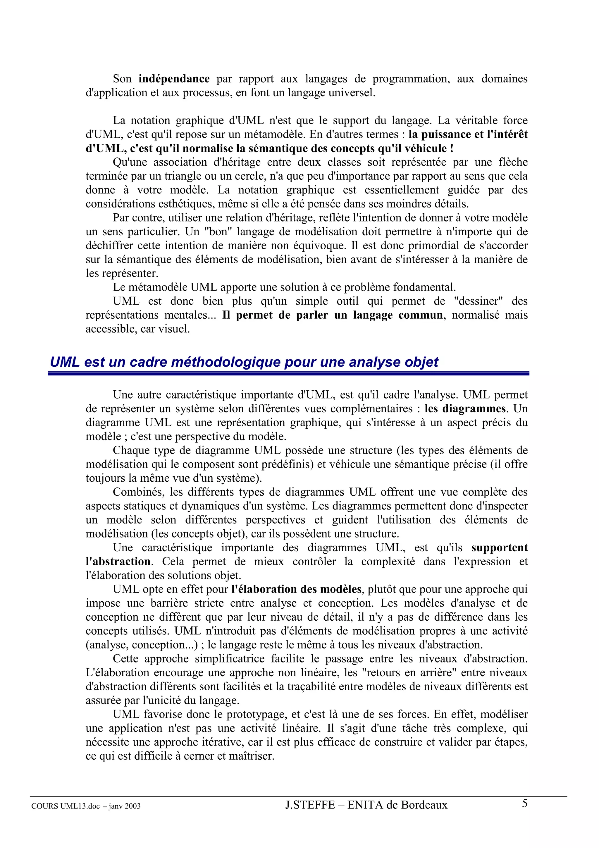 Son indépendance par rapport aux langages de programmation, aux domaines
             d'application et aux processus, en font un langage universel.

                   La notation graphique d'UML n'est que le support du langage. La véritable force
             d'UML, c'est qu'il repose sur un métamodèle. En d'autres termes : la puissance et l'intérêt
             d'UML, c'est qu'il normalise la sémantique des concepts qu'il véhicule !
                   Qu'une association d'héritage entre deux classes soit représentée par une flèche
             terminée par un triangle ou un cercle, n'a que peu d'importance par rapport au sens que cela
             donne à votre modèle. La notation graphique est essentiellement guidée par des
             considérations esthétiques, même si elle a été pensée dans ses moindres détails.
                   Par contre, utiliser une relation d'héritage, reflète l'intention de donner à votre modèle
             un sens particulier. Un "bon" langage de modélisation doit permettre à n'importe qui de
             déchiffrer cette intention de manière non équivoque. Il est donc primordial de s'accorder
             sur la sémantique des éléments de modélisation, bien avant de s'intéresser à la manière de
             les représenter.
                   Le métamodèle UML apporte une solution à ce problème fondamental.
                   UML est donc bien plus qu'un simple outil qui permet de "dessiner" des
             représentations mentales... Il permet de parler un langage commun, normalisé mais
             accessible, car visuel.

    UML est un cadre méthodologique pour une analyse objet

                   Une autre caractéristique importante d'UML, est qu'il cadre l'analyse. UML permet
             de représenter un système selon différentes vues complémentaires : les diagrammes. Un
             diagramme UML est une représentation graphique, qui s'intéresse à un aspect précis du
             modèle ; c'est une perspective du modèle.
                   Chaque type de diagramme UML possède une structure (les types des éléments de
             modélisation qui le composent sont prédéfinis) et véhicule une sémantique précise (il offre
             toujours la même vue d'un système).
                   Combinés, les différents types de diagrammes UML offrent une vue complète des
             aspects statiques et dynamiques d'un système. Les diagrammes permettent donc d'inspecter
             un modèle selon différentes perspectives et guident l'utilisation des éléments de
             modélisation (les concepts objet), car ils possèdent une structure.
                   Une caractéristique importante des diagrammes UML, est qu'ils supportent
             l'abstraction. Cela permet de mieux contrôler la complexité dans l'expression et
             l'élaboration des solutions objet.
                   UML opte en effet pour l'élaboration des modèles, plutôt que pour une approche qui
             impose une barrière stricte entre analyse et conception. Les modèles d'analyse et de
             conception ne diffèrent que par leur niveau de détail, il n'y a pas de différence dans les
             concepts utilisés. UML n'introduit pas d'éléments de modélisation propres à une activité
             (analyse, conception...) ; le langage reste le même à tous les niveaux d'abstraction.
                   Cette approche simplificatrice facilite le passage entre les niveaux d'abstraction.
             L'élaboration encourage une approche non linéaire, les "retours en arrière" entre niveaux
             d'abstraction différents sont facilités et la traçabilité entre modèles de niveaux différents est
             assurée par l'unicité du langage.
                   UML favorise donc le prototypage, et c'est là une de ses forces. En effet, modéliser
             une application n'est pas une activité linéaire. Il s'agit d'une tâche très complexe, qui
             nécessite une approche itérative, car il est plus efficace de construire et valider par étapes,
             ce qui est difficile à cerner et maîtriser.



COURS UML13.doc – janv 2003                             J.STEFFE – ENITA de Bordeaux                        5
 