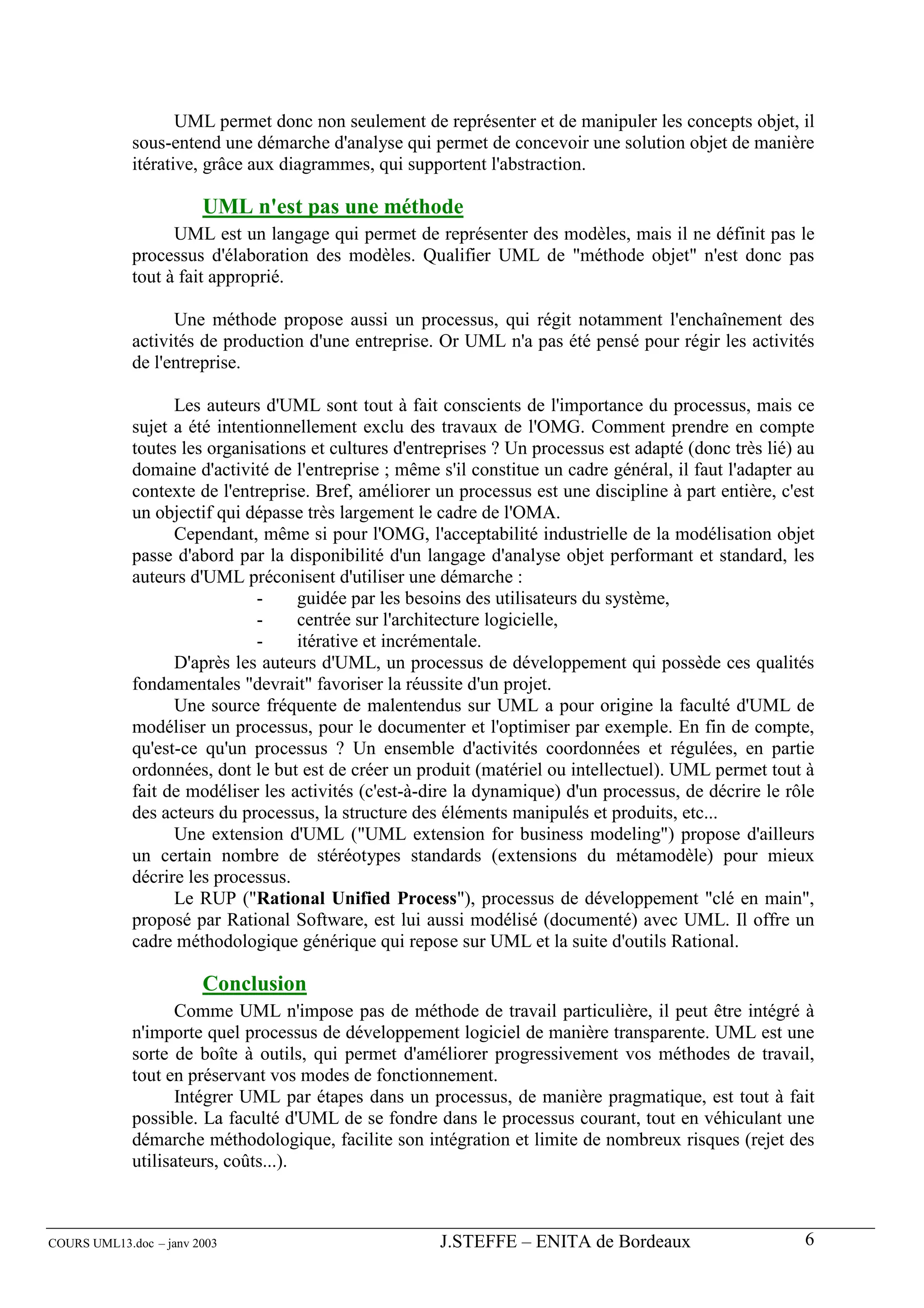 UML permet donc non seulement de représenter et de manipuler les concepts objet, il
             sous-entend une démarche d'analyse qui permet de concevoir une solution objet de manière
             itérative, grâce aux diagrammes, qui supportent l'abstraction.

                        UML n'est pas une méthode
                   UML est un langage qui permet de représenter des modèles, mais il ne définit pas le
             processus d'élaboration des modèles. Qualifier UML de "méthode objet" n'est donc pas
             tout à fait approprié.

                   Une méthode propose aussi un processus, qui régit notamment l'enchaînement des
             activités de production d'une entreprise. Or UML n'a pas été pensé pour régir les activités
             de l'entreprise.

                   Les auteurs d'UML sont tout à fait conscients de l'importance du processus, mais ce
             sujet a été intentionnellement exclu des travaux de l'OMG. Comment prendre en compte
             toutes les organisations et cultures d'entreprises ? Un processus est adapté (donc très lié) au
             domaine d'activité de l'entreprise ; même s'il constitue un cadre général, il faut l'adapter au
             contexte de l'entreprise. Bref, améliorer un processus est une discipline à part entière, c'est
             un objectif qui dépasse très largement le cadre de l'OMA.
                   Cependant, même si pour l'OMG, l'acceptabilité industrielle de la modélisation objet
             passe d'abord par la disponibilité d'un langage d'analyse objet performant et standard, les
             auteurs d'UML préconisent d'utiliser une démarche :
                              -     guidée par les besoins des utilisateurs du système,
                              -     centrée sur l'architecture logicielle,
                              -     itérative et incrémentale.
                   D'après les auteurs d'UML, un processus de développement qui possède ces qualités
             fondamentales "devrait" favoriser la réussite d'un projet.
                   Une source fréquente de malentendus sur UML a pour origine la faculté d'UML de
             modéliser un processus, pour le documenter et l'optimiser par exemple. En fin de compte,
             qu'est-ce qu'un processus ? Un ensemble d'activités coordonnées et régulées, en partie
             ordonnées, dont le but est de créer un produit (matériel ou intellectuel). UML permet tout à
             fait de modéliser les activités (c'est-à-dire la dynamique) d'un processus, de décrire le rôle
             des acteurs du processus, la structure des éléments manipulés et produits, etc...
                   Une extension d'UML ("UML extension for business modeling") propose d'ailleurs
             un certain nombre de stéréotypes standards (extensions du métamodèle) pour mieux
             décrire les processus.
                   Le RUP ("Rational Unified Process"), processus de développement "clé en main",
             proposé par Rational Software, est lui aussi modélisé (documenté) avec UML. Il offre un
             cadre méthodologique générique qui repose sur UML et la suite d'outils Rational.

                        Conclusion
                    Comme UML n'impose pas de méthode de travail particulière, il peut être intégré à
             n'importe quel processus de développement logiciel de manière transparente. UML est une
             sorte de boîte à outils, qui permet d'améliorer progressivement vos méthodes de travail,
             tout en préservant vos modes de fonctionnement.
                    Intégrer UML par étapes dans un processus, de manière pragmatique, est tout à fait
             possible. La faculté d'UML de se fondre dans le processus courant, tout en véhiculant une
             démarche méthodologique, facilite son intégration et limite de nombreux risques (rejet des
             utilisateurs, coûts...).



COURS UML13.doc – janv 2003                            J.STEFFE – ENITA de Bordeaux                       6
 