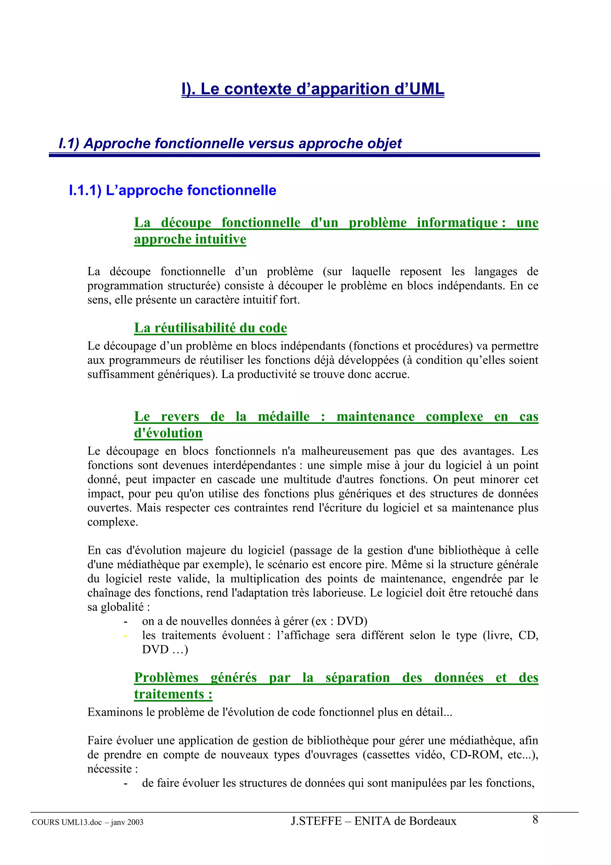 I). Le contexte d’apparition d’UML


      I.1) Approche fonctionnelle versus approche objet


        I.1.1) L’approche fonctionnelle

                        La découpe fonctionnelle d'un problème informatique : une
                        approche intuitive

             La découpe fonctionnelle d’un problème (sur laquelle reposent les langages de
             programmation structurée) consiste à découper le problème en blocs indépendants. En ce
             sens, elle présente un caractère intuitif fort.

                        La réutilisabilité du code
             Le découpage d’un problème en blocs indépendants (fonctions et procédures) va permettre
             aux programmeurs de réutiliser les fonctions déjà développées (à condition qu’elles soient
             suffisamment génériques). La productivité se trouve donc accrue.


                        Le revers de la médaille : maintenance complexe en cas
                        d'évolution
             Le découpage en blocs fonctionnels n'a malheureusement pas que des avantages. Les
             fonctions sont devenues interdépendantes : une simple mise à jour du logiciel à un point
             donné, peut impacter en cascade une multitude d'autres fonctions. On peut minorer cet
             impact, pour peu qu'on utilise des fonctions plus génériques et des structures de données
             ouvertes. Mais respecter ces contraintes rend l'écriture du logiciel et sa maintenance plus
             complexe.

             En cas d'évolution majeure du logiciel (passage de la gestion d'une bibliothèque à celle
             d'une médiathèque par exemple), le scénario est encore pire. Même si la structure générale
             du logiciel reste valide, la multiplication des points de maintenance, engendrée par le
             chaînage des fonctions, rend l'adaptation très laborieuse. Le logiciel doit être retouché dans
             sa globalité :
                    - on a de nouvelles données à gérer (ex : DVD)
                    - les traitements évoluent : l’affichage sera différent selon le type (livre, CD,
                         DVD …)

                        Problèmes générés par la séparation des données et des
                        traitements :
             Examinons le problème de l'évolution de code fonctionnel plus en détail...

             Faire évoluer une application de gestion de bibliothèque pour gérer une médiathèque, afin
             de prendre en compte de nouveaux types d'ouvrages (cassettes vidéo, CD-ROM, etc...),
             nécessite :
                    - de faire évoluer les structures de données qui sont manipulées par les fonctions,


COURS UML13.doc – janv 2003                            J.STEFFE – ENITA de Bordeaux                      8
 