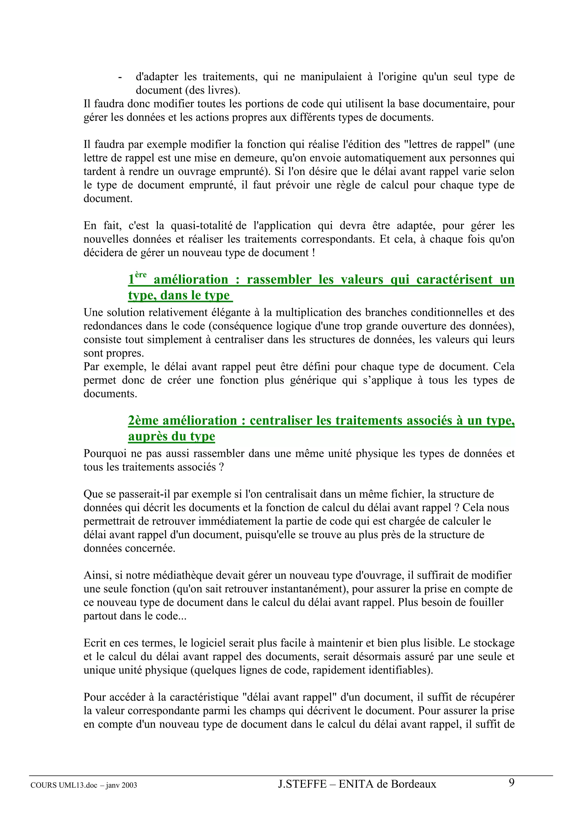 -  d'adapter les traitements, qui ne manipulaient à l'origine qu'un seul type de
                         document (des livres).
             Il faudra donc modifier toutes les portions de code qui utilisent la base documentaire, pour
             gérer les données et les actions propres aux différents types de documents.

             Il faudra par exemple modifier la fonction qui réalise l'édition des "lettres de rappel" (une
             lettre de rappel est une mise en demeure, qu'on envoie automatiquement aux personnes qui
             tardent à rendre un ouvrage emprunté). Si l'on désire que le délai avant rappel varie selon
             le type de document emprunté, il faut prévoir une règle de calcul pour chaque type de
             document.

             En fait, c'est la quasi-totalité de l'application qui devra être adaptée, pour gérer les
             nouvelles données et réaliser les traitements correspondants. Et cela, à chaque fois qu'on
             décidera de gérer un nouveau type de document !

                          1ère amélioration : rassembler les valeurs qui caractérisent un
                          type, dans le type
             Une solution relativement élégante à la multiplication des branches conditionnelles et des
             redondances dans le code (conséquence logique d'une trop grande ouverture des données),
             consiste tout simplement à centraliser dans les structures de données, les valeurs qui leurs
             sont propres.
             Par exemple, le délai avant rappel peut être défini pour chaque type de document. Cela
             permet donc de créer une fonction plus générique qui s’applique à tous les types de
             documents.

                          2ème amélioration : centraliser les traitements associés à un type,
                          auprès du type
             Pourquoi ne pas aussi rassembler dans une même unité physique les types de données et
             tous les traitements associés ?

             Que se passerait-il par exemple si l'on centralisait dans un même fichier, la structure de
             données qui décrit les documents et la fonction de calcul du délai avant rappel ? Cela nous
             permettrait de retrouver immédiatement la partie de code qui est chargée de calculer le
             délai avant rappel d'un document, puisqu'elle se trouve au plus près de la structure de
             données concernée.

             Ainsi, si notre médiathèque devait gérer un nouveau type d'ouvrage, il suffirait de modifier
             une seule fonction (qu'on sait retrouver instantanément), pour assurer la prise en compte de
             ce nouveau type de document dans le calcul du délai avant rappel. Plus besoin de fouiller
             partout dans le code...

             Ecrit en ces termes, le logiciel serait plus facile à maintenir et bien plus lisible. Le stockage
             et le calcul du délai avant rappel des documents, serait désormais assuré par une seule et
             unique unité physique (quelques lignes de code, rapidement identifiables).

             Pour accéder à la caractéristique "délai avant rappel" d'un document, il suffit de récupérer
             la valeur correspondante parmi les champs qui décrivent le document. Pour assurer la prise
             en compte d'un nouveau type de document dans le calcul du délai avant rappel, il suffit de




COURS UML13.doc – janv 2003                             J.STEFFE – ENITA de Bordeaux                        9
 