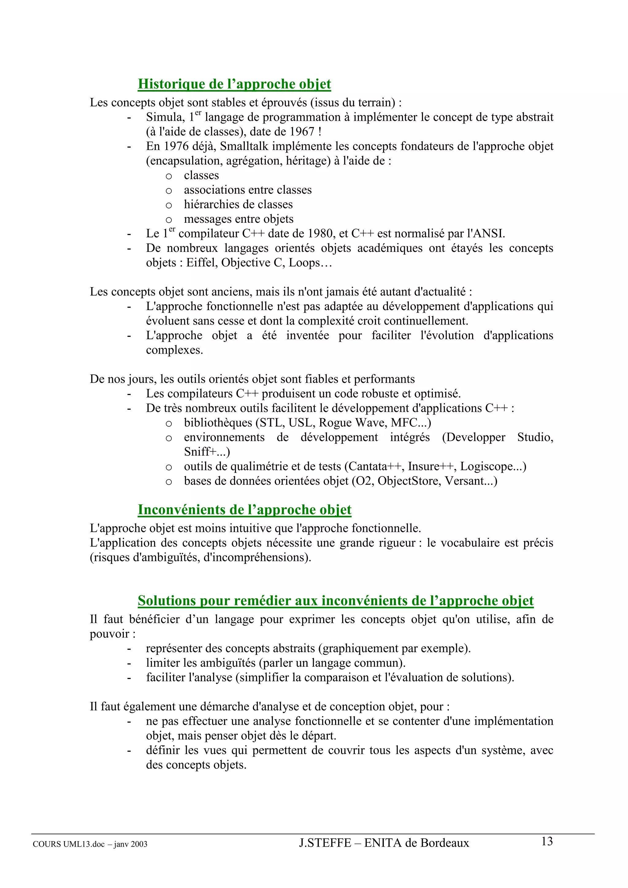 Historique de l’approche objet
             Les concepts objet sont stables et éprouvés (issus du terrain) :
                    - Simula, 1er langage de programmation à implémenter le concept de type abstrait
                       (à l'aide de classes), date de 1967 !
                    - En 1976 déjà, Smalltalk implémente les concepts fondateurs de l'approche objet
                       (encapsulation, agrégation, héritage) à l'aide de :
                            o classes
                            o associations entre classes
                            o hiérarchies de classes
                            o messages entre objets
                    - Le 1er compilateur C++ date de 1980, et C++ est normalisé par l'ANSI.
                    - De nombreux langages orientés objets académiques ont étayés les concepts
                       objets : Eiffel, Objective C, Loops…

             Les concepts objet sont anciens, mais ils n'ont jamais été autant d'actualité :
                    - L'approche fonctionnelle n'est pas adaptée au développement d'applications qui
                       évoluent sans cesse et dont la complexité croit continuellement.
                    - L'approche objet a été inventée pour faciliter l'évolution d'applications
                       complexes.

             De nos jours, les outils orientés objet sont fiables et performants
                    - Les compilateurs C++ produisent un code robuste et optimisé.
                    - De très nombreux outils facilitent le développement d'applications C++ :
                            o bibliothèques (STL, USL, Rogue Wave, MFC...)
                            o environnements de développement intégrés (Developper Studio,
                                Sniff+...)
                            o outils de qualimétrie et de tests (Cantata++, Insure++, Logiscope...)
                            o bases de données orientées objet (O2, ObjectStore, Versant...)

                        Inconvénients de l’approche objet
             L'approche objet est moins intuitive que l'approche fonctionnelle.
             L'application des concepts objets nécessite une grande rigueur : le vocabulaire est précis
             (risques d'ambiguïtés, d'incompréhensions).


                        Solutions pour remédier aux inconvénients de l’approche objet
             Il faut bénéficier d’un langage pour exprimer les concepts objet qu'on utilise, afin de
             pouvoir :
                     - représenter des concepts abstraits (graphiquement par exemple).
                     - limiter les ambiguïtés (parler un langage commun).
                     - faciliter l'analyse (simplifier la comparaison et l'évaluation de solutions).

             Il faut également une démarche d'analyse et de conception objet, pour :
                      - ne pas effectuer une analyse fonctionnelle et se contenter d'une implémentation
                         objet, mais penser objet dès le départ.
                      - définir les vues qui permettent de couvrir tous les aspects d'un système, avec
                         des concepts objets.




COURS UML13.doc – janv 2003                          J.STEFFE – ENITA de Bordeaux                   13
 