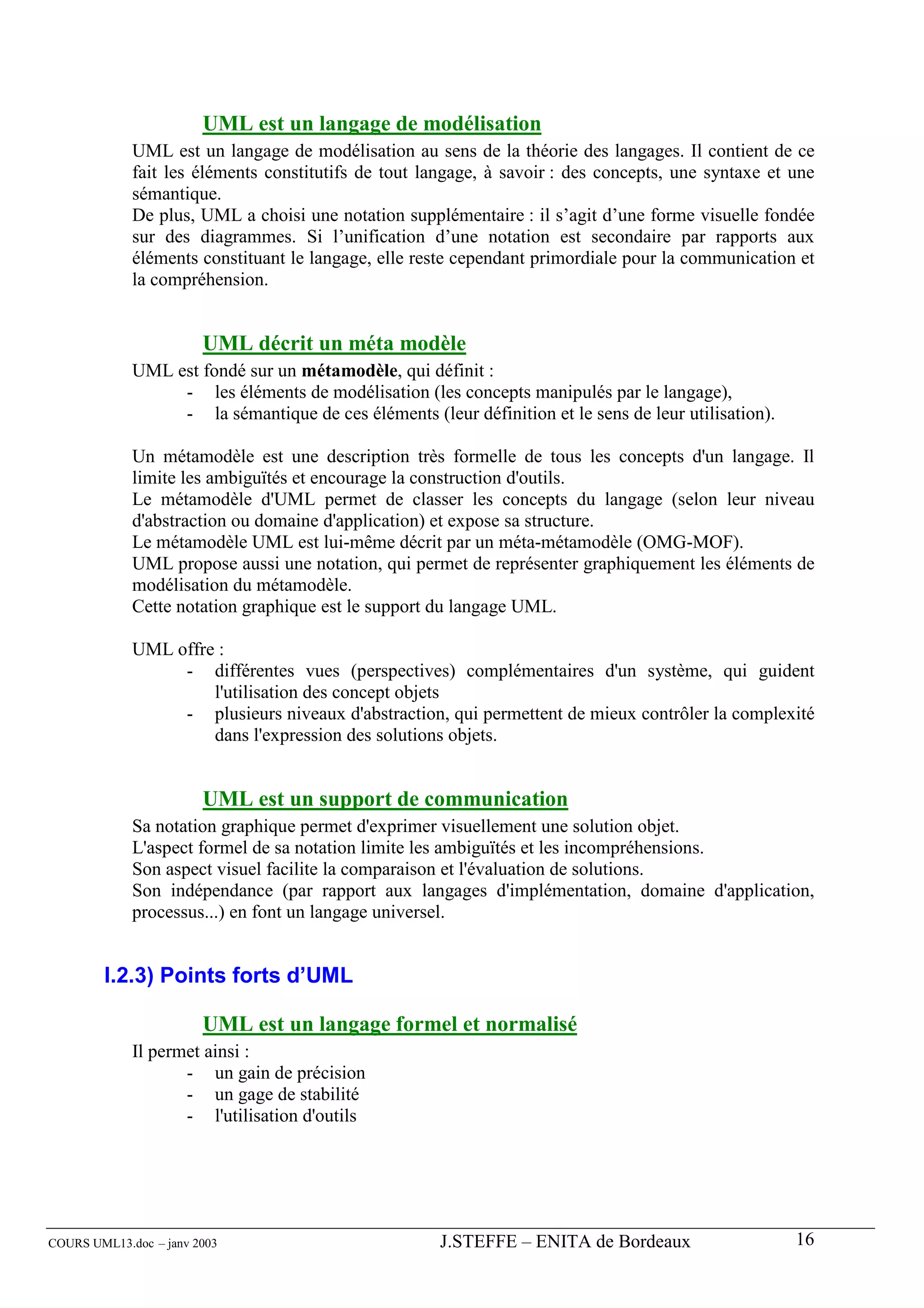UML est un langage de modélisation
             UML est un langage de modélisation au sens de la théorie des langages. Il contient de ce
             fait les éléments constitutifs de tout langage, à savoir : des concepts, une syntaxe et une
             sémantique.
             De plus, UML a choisi une notation supplémentaire : il s’agit d’une forme visuelle fondée
             sur des diagrammes. Si l’unification d’une notation est secondaire par rapports aux
             éléments constituant le langage, elle reste cependant primordiale pour la communication et
             la compréhension.


                        UML décrit un méta modèle
             UML est fondé sur un métamodèle, qui définit :
                  - les éléments de modélisation (les concepts manipulés par le langage),
                  - la sémantique de ces éléments (leur définition et le sens de leur utilisation).

             Un métamodèle est une description très formelle de tous les concepts d'un langage. Il
             limite les ambiguïtés et encourage la construction d'outils.
             Le métamodèle d'UML permet de classer les concepts du langage (selon leur niveau
             d'abstraction ou domaine d'application) et expose sa structure.
             Le métamodèle UML est lui-même décrit par un méta-métamodèle (OMG-MOF).
             UML propose aussi une notation, qui permet de représenter graphiquement les éléments de
             modélisation du métamodèle.
             Cette notation graphique est le support du langage UML.

             UML offre :
                  - différentes vues (perspectives) complémentaires d'un système, qui guident
                      l'utilisation des concept objets
                  - plusieurs niveaux d'abstraction, qui permettent de mieux contrôler la complexité
                      dans l'expression des solutions objets.


                        UML est un support de communication
             Sa notation graphique permet d'exprimer visuellement une solution objet.
             L'aspect formel de sa notation limite les ambiguïtés et les incompréhensions.
             Son aspect visuel facilite la comparaison et l'évaluation de solutions.
             Son indépendance (par rapport aux langages d'implémentation, domaine d'application,
             processus...) en font un langage universel.


        I.2.3) Points forts d’UML

                        UML est un langage formel et normalisé
             Il permet ainsi :
                    - un gain de précision
                    - un gage de stabilité
                    - l'utilisation d'outils




COURS UML13.doc – janv 2003                           J.STEFFE – ENITA de Bordeaux                    16
 