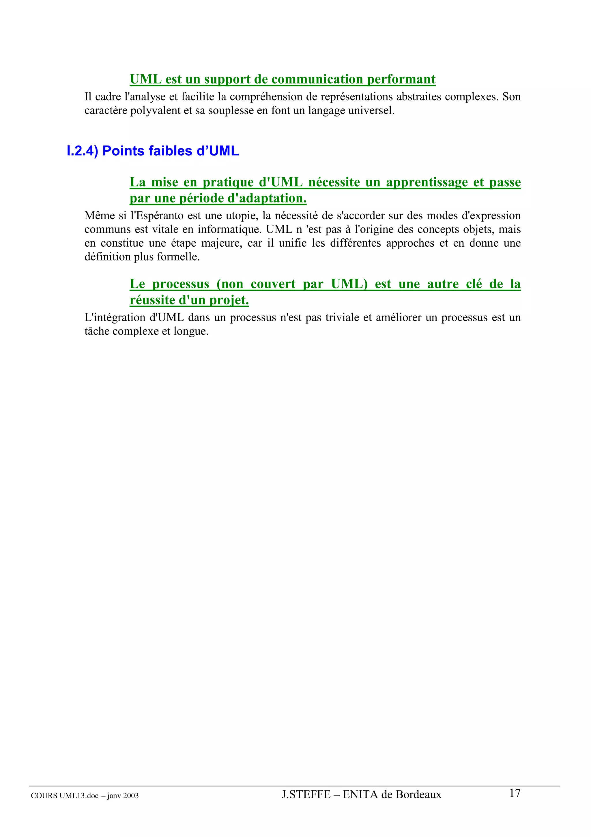 UML est un support de communication performant
             Il cadre l'analyse et facilite la compréhension de représentations abstraites complexes. Son
             caractère polyvalent et sa souplesse en font un langage universel.


        I.2.4) Points faibles d’UML

                        La mise en pratique d'UML nécessite un apprentissage et passe
                        par une période d'adaptation.
             Même si l'Espéranto est une utopie, la nécessité de s'accorder sur des modes d'expression
             communs est vitale en informatique. UML n 'est pas à l'origine des concepts objets, mais
             en constitue une étape majeure, car il unifie les différentes approches et en donne une
             définition plus formelle.

                        Le processus (non couvert par UML) est une autre clé de la
                        réussite d'un projet.
             L'intégration d'UML dans un processus n'est pas triviale et améliorer un processus est un
             tâche complexe et longue.




COURS UML13.doc – janv 2003                           J.STEFFE – ENITA de Bordeaux                    17
 