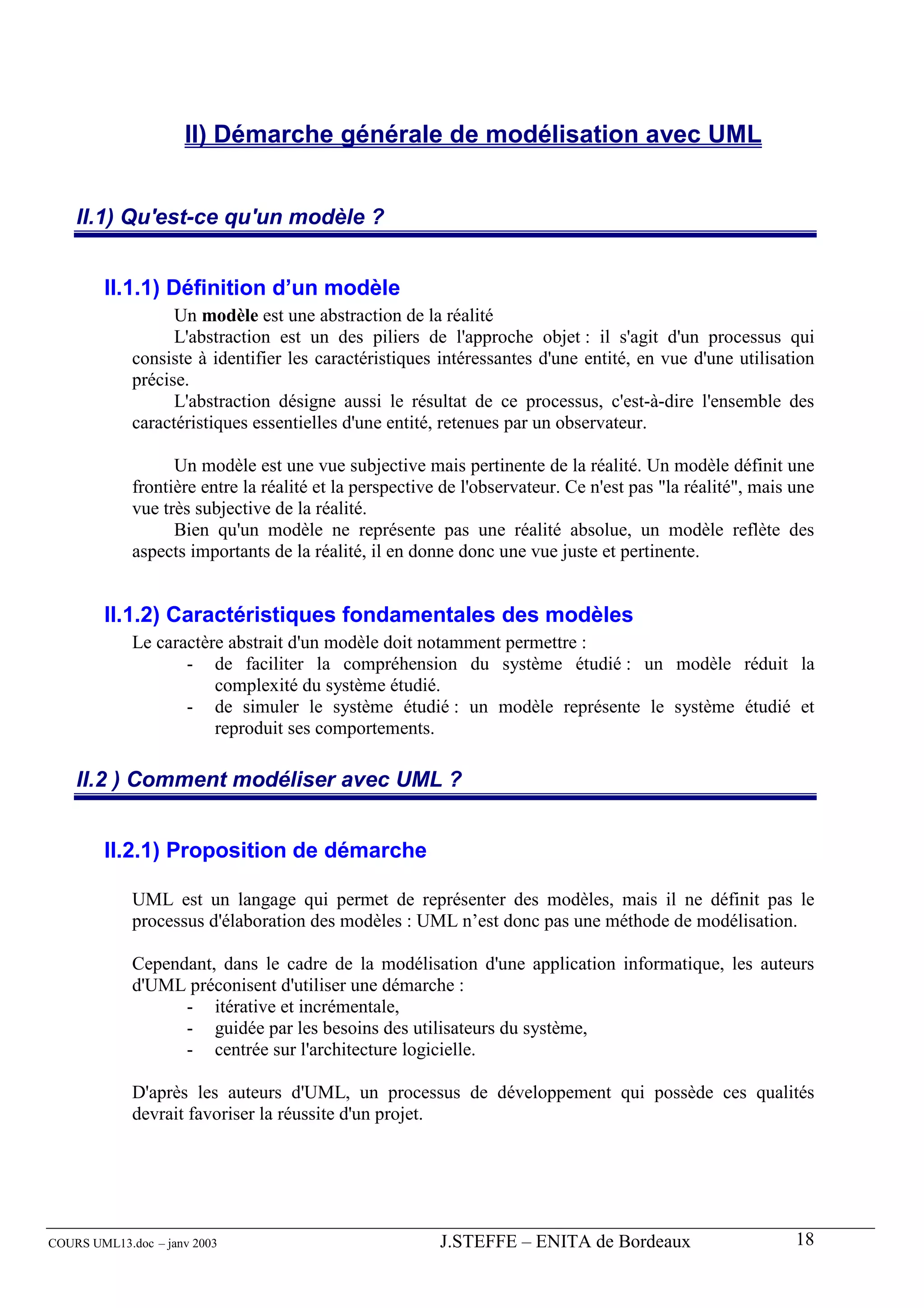 II) Démarche générale de modélisation avec UML


    II.1) Qu'est-ce qu'un modèle ?


        II.1.1) Définition d’un modèle
                   Un modèle est une abstraction de la réalité
                   L'abstraction est un des piliers de l'approche objet : il s'agit d'un processus qui
             consiste à identifier les caractéristiques intéressantes d'une entité, en vue d'une utilisation
             précise.
                   L'abstraction désigne aussi le résultat de ce processus, c'est-à-dire l'ensemble des
             caractéristiques essentielles d'une entité, retenues par un observateur.

                   Un modèle est une vue subjective mais pertinente de la réalité. Un modèle définit une
             frontière entre la réalité et la perspective de l'observateur. Ce n'est pas "la réalité", mais une
             vue très subjective de la réalité.
                   Bien qu'un modèle ne représente pas une réalité absolue, un modèle reflète des
             aspects importants de la réalité, il en donne donc une vue juste et pertinente.


        II.1.2) Caractéristiques fondamentales des modèles
             Le caractère abstrait d'un modèle doit notamment permettre :
                    - de faciliter la compréhension du système étudié : un modèle réduit la
                        complexité du système étudié.
                    - de simuler le système étudié : un modèle représente le système étudié et
                        reproduit ses comportements.

    II.2 ) Comment modéliser avec UML ?


        II.2.1) Proposition de démarche

             UML est un langage qui permet de représenter des modèles, mais il ne définit pas le
             processus d'élaboration des modèles : UML n’est donc pas une méthode de modélisation.

             Cependant, dans le cadre de la modélisation d'une application informatique, les auteurs
             d'UML préconisent d'utiliser une démarche :
                   - itérative et incrémentale,
                   - guidée par les besoins des utilisateurs du système,
                   - centrée sur l'architecture logicielle.

             D'après les auteurs d'UML, un processus de développement qui possède ces qualités
             devrait favoriser la réussite d'un projet.




COURS UML13.doc – janv 2003                              J.STEFFE – ENITA de Bordeaux                       18
 
