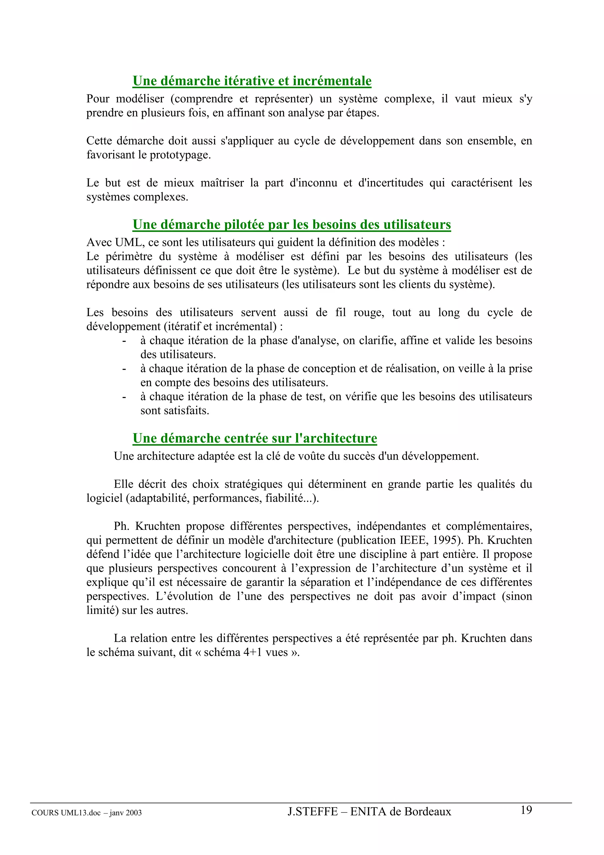 Une démarche itérative et incrémentale
             Pour modéliser (comprendre et représenter) un système complexe, il vaut mieux s'y
             prendre en plusieurs fois, en affinant son analyse par étapes.

             Cette démarche doit aussi s'appliquer au cycle de développement dans son ensemble, en
             favorisant le prototypage.

             Le but est de mieux maîtriser la part d'inconnu et d'incertitudes qui caractérisent les
             systèmes complexes.

                        Une démarche pilotée par les besoins des utilisateurs
             Avec UML, ce sont les utilisateurs qui guident la définition des modèles :
             Le périmètre du système à modéliser est défini par les besoins des utilisateurs (les
             utilisateurs définissent ce que doit être le système). Le but du système à modéliser est de
             répondre aux besoins de ses utilisateurs (les utilisateurs sont les clients du système).

             Les besoins des utilisateurs servent aussi de fil rouge, tout au long du cycle de
             développement (itératif et incrémental) :
                    - à chaque itération de la phase d'analyse, on clarifie, affine et valide les besoins
                       des utilisateurs.
                    - à chaque itération de la phase de conception et de réalisation, on veille à la prise
                       en compte des besoins des utilisateurs.
                    - à chaque itération de la phase de test, on vérifie que les besoins des utilisateurs
                       sont satisfaits.

                        Une démarche centrée sur l'architecture
                    Une architecture adaptée est la clé de voûte du succès d'un développement.

                   Elle décrit des choix stratégiques qui déterminent en grande partie les qualités du
             logiciel (adaptabilité, performances, fiabilité...).

                   Ph. Kruchten propose différentes perspectives, indépendantes et complémentaires,
             qui permettent de définir un modèle d'architecture (publication IEEE, 1995). Ph. Kruchten
             défend l’idée que l’architecture logicielle doit être une discipline à part entière. Il propose
             que plusieurs perspectives concourent à l’expression de l’architecture d’un système et il
             explique qu’il est nécessaire de garantir la séparation et l’indépendance de ces différentes
             perspectives. L’évolution de l’une des perspectives ne doit pas avoir d’impact (sinon
             limité) sur les autres.

                   La relation entre les différentes perspectives a été représentée par ph. Kruchten dans
             le schéma suivant, dit « schéma 4+1 vues ».




COURS UML13.doc – janv 2003                            J.STEFFE – ENITA de Bordeaux                      19
 