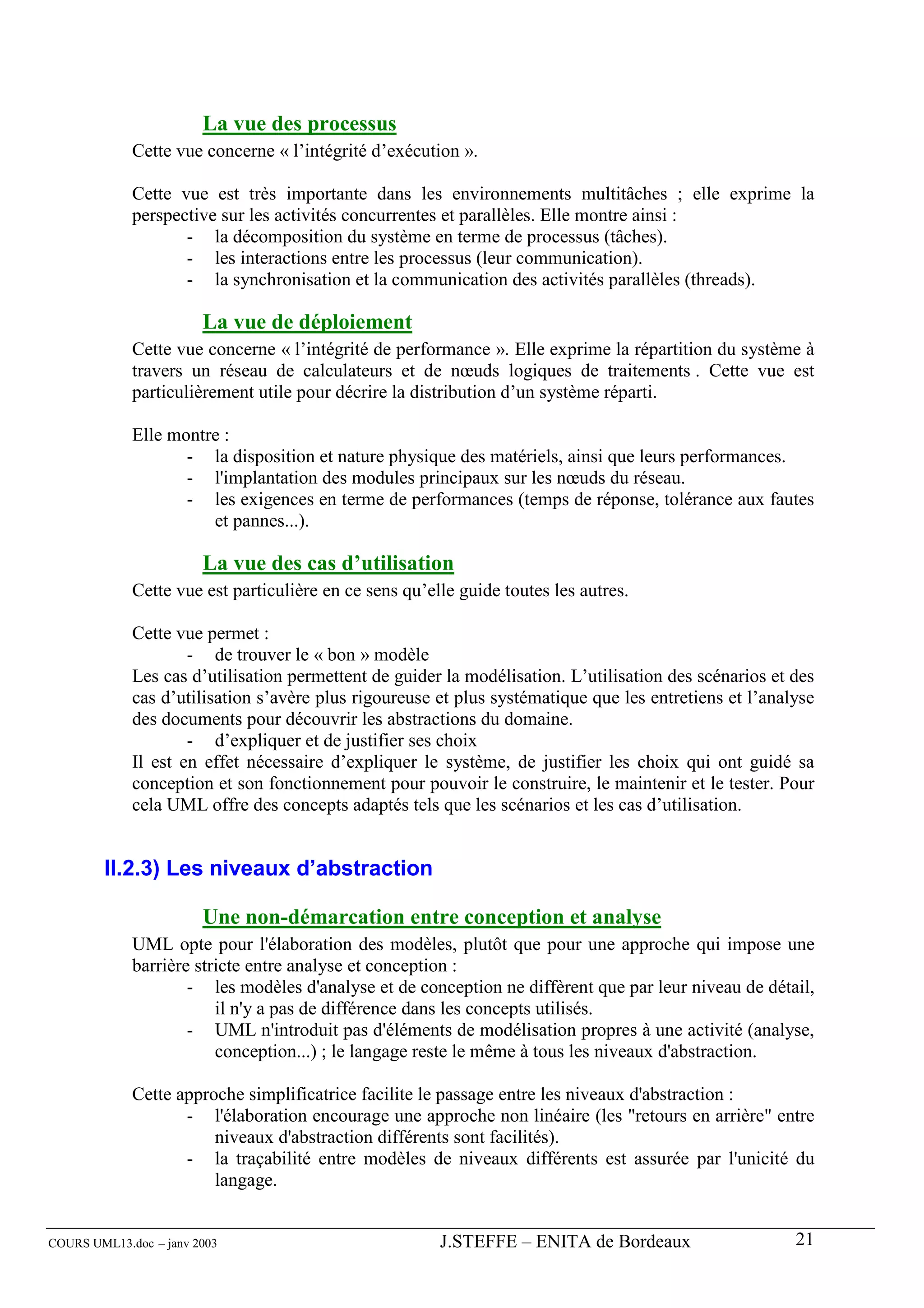 La vue des processus
             Cette vue concerne « l’intégrité d’exécution ».

             Cette vue est très importante dans les environnements multitâches ; elle exprime la
             perspective sur les activités concurrentes et parallèles. Elle montre ainsi :
                    - la décomposition du système en terme de processus (tâches).
                    - les interactions entre les processus (leur communication).
                    - la synchronisation et la communication des activités parallèles (threads).

                        La vue de déploiement
             Cette vue concerne « l’intégrité de performance ». Elle exprime la répartition du système à
             travers un réseau de calculateurs et de nœuds logiques de traitements . Cette vue est
             particulièrement utile pour décrire la distribution d’un système réparti.

             Elle montre :
                    - la disposition et nature physique des matériels, ainsi que leurs performances.
                    - l'implantation des modules principaux sur les nœuds du réseau.
                    - les exigences en terme de performances (temps de réponse, tolérance aux fautes
                       et pannes...).

                        La vue des cas d’utilisation
             Cette vue est particulière en ce sens qu’elle guide toutes les autres.

             Cette vue permet :
                     - de trouver le « bon » modèle
             Les cas d’utilisation permettent de guider la modélisation. L’utilisation des scénarios et des
             cas d’utilisation s’avère plus rigoureuse et plus systématique que les entretiens et l’analyse
             des documents pour découvrir les abstractions du domaine.
                     - d’expliquer et de justifier ses choix
             Il est en effet nécessaire d’expliquer le système, de justifier les choix qui ont guidé sa
             conception et son fonctionnement pour pouvoir le construire, le maintenir et le tester. Pour
             cela UML offre des concepts adaptés tels que les scénarios et les cas d’utilisation.


        II.2.3) Les niveaux d’abstraction

                        Une non-démarcation entre conception et analyse
             UML opte pour l'élaboration des modèles, plutôt que pour une approche qui impose une
             barrière stricte entre analyse et conception :
                     - les modèles d'analyse et de conception ne diffèrent que par leur niveau de détail,
                         il n'y a pas de différence dans les concepts utilisés.
                     - UML n'introduit pas d'éléments de modélisation propres à une activité (analyse,
                         conception...) ; le langage reste le même à tous les niveaux d'abstraction.

             Cette approche simplificatrice facilite le passage entre les niveaux d'abstraction :
                    - l'élaboration encourage une approche non linéaire (les "retours en arrière" entre
                        niveaux d'abstraction différents sont facilités).
                    - la traçabilité entre modèles de niveaux différents est assurée par l'unicité du
                        langage.


COURS UML13.doc – janv 2003                             J.STEFFE – ENITA de Bordeaux                    21
 