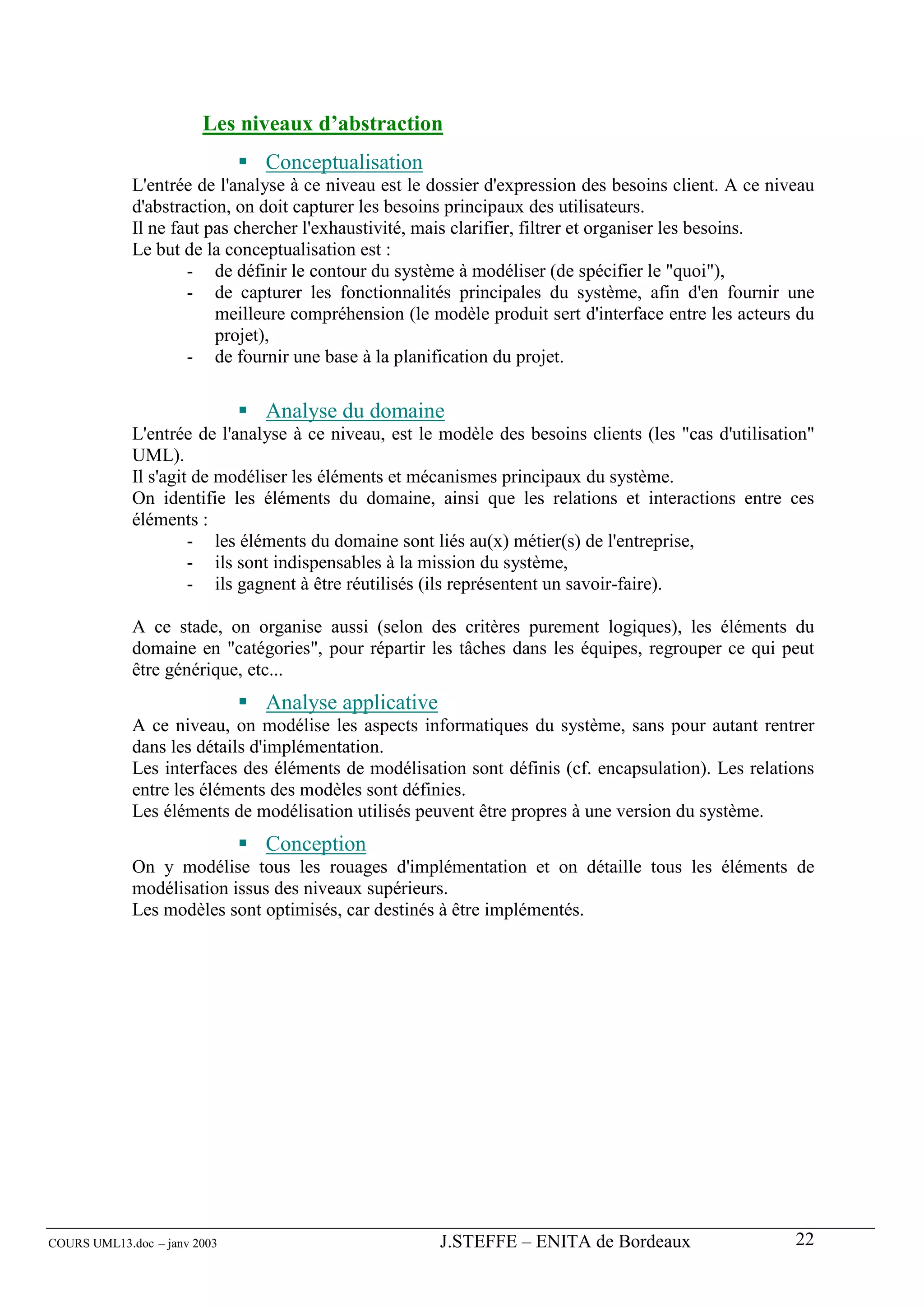 Les niveaux d’abstraction
                               Conceptualisation
             L'entrée de l'analyse à ce niveau est le dossier d'expression des besoins client. A ce niveau
             d'abstraction, on doit capturer les besoins principaux des utilisateurs.
             Il ne faut pas chercher l'exhaustivité, mais clarifier, filtrer et organiser les besoins.
             Le but de la conceptualisation est :
                     - de définir le contour du système à modéliser (de spécifier le "quoi"),
                     - de capturer les fonctionnalités principales du système, afin d'en fournir une
                         meilleure compréhension (le modèle produit sert d'interface entre les acteurs du
                         projet),
                     - de fournir une base à la planification du projet.

                               Analyse du domaine
             L'entrée de l'analyse à ce niveau, est le modèle des besoins clients (les "cas d'utilisation"
             UML).
             Il s'agit de modéliser les éléments et mécanismes principaux du système.
             On identifie les éléments du domaine, ainsi que les relations et interactions entre ces
             éléments :
                      - les éléments du domaine sont liés au(x) métier(s) de l'entreprise,
                      - ils sont indispensables à la mission du système,
                      - ils gagnent à être réutilisés (ils représentent un savoir-faire).

             A ce stade, on organise aussi (selon des critères purement logiques), les éléments du
             domaine en "catégories", pour répartir les tâches dans les équipes, regrouper ce qui peut
             être générique, etc...
                               Analyse applicative
             A ce niveau, on modélise les aspects informatiques du système, sans pour autant rentrer
             dans les détails d'implémentation.
             Les interfaces des éléments de modélisation sont définis (cf. encapsulation). Les relations
             entre les éléments des modèles sont définies.
             Les éléments de modélisation utilisés peuvent être propres à une version du système.
                               Conception
             On y modélise tous les rouages d'implémentation et on détaille tous les éléments de
             modélisation issus des niveaux supérieurs.
             Les modèles sont optimisés, car destinés à être implémentés.




COURS UML13.doc – janv 2003                           J.STEFFE – ENITA de Bordeaux                     22
 