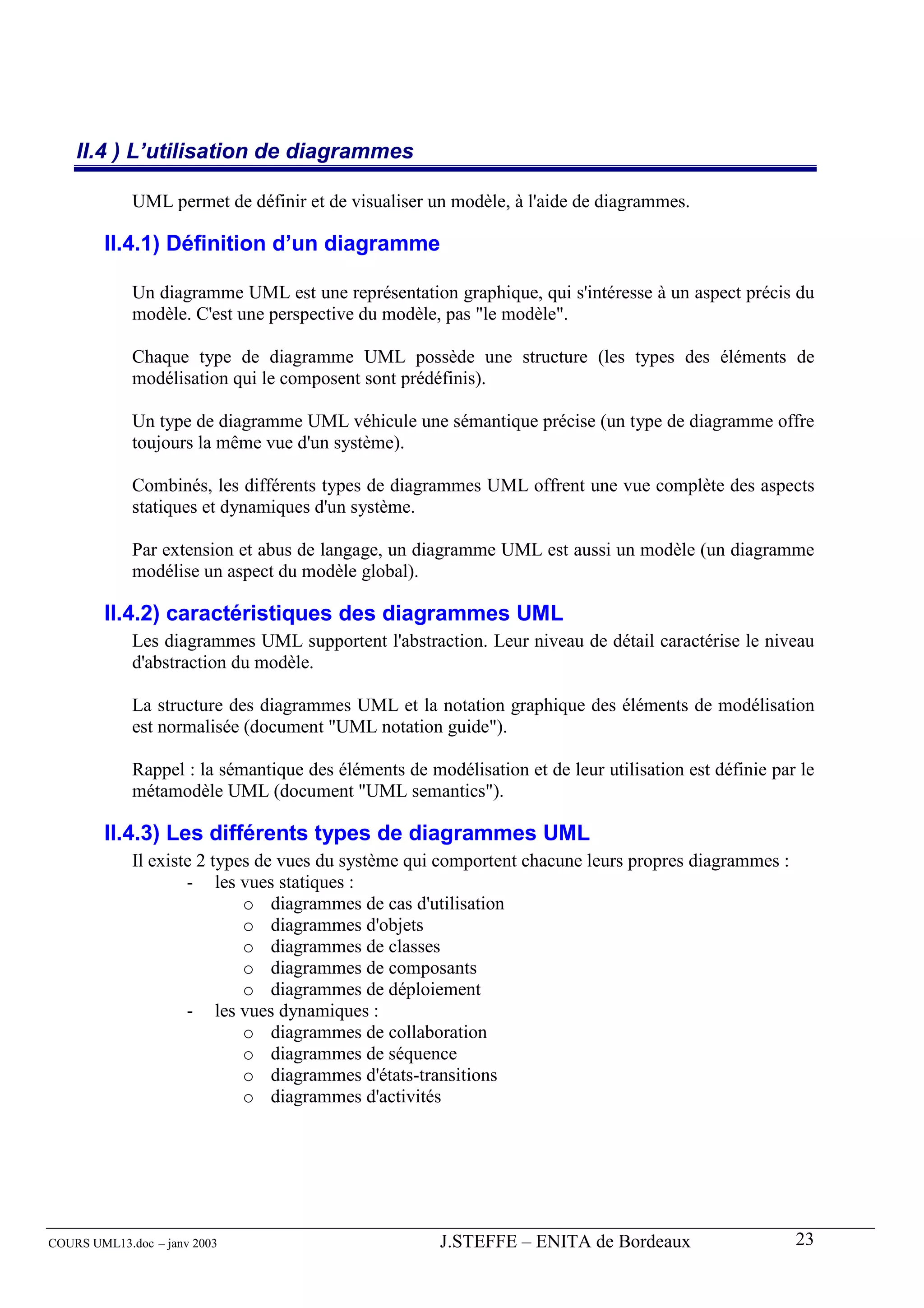 II.4 ) L’utilisation de diagrammes

             UML permet de définir et de visualiser un modèle, à l'aide de diagrammes.

        II.4.1) Définition d’un diagramme

             Un diagramme UML est une représentation graphique, qui s'intéresse à un aspect précis du
             modèle. C'est une perspective du modèle, pas "le modèle".

             Chaque type de diagramme UML possède une structure (les types des éléments de
             modélisation qui le composent sont prédéfinis).

             Un type de diagramme UML véhicule une sémantique précise (un type de diagramme offre
             toujours la même vue d'un système).

             Combinés, les différents types de diagrammes UML offrent une vue complète des aspects
             statiques et dynamiques d'un système.

             Par extension et abus de langage, un diagramme UML est aussi un modèle (un diagramme
             modélise un aspect du modèle global).

        II.4.2) caractéristiques des diagrammes UML
             Les diagrammes UML supportent l'abstraction. Leur niveau de détail caractérise le niveau
             d'abstraction du modèle.

             La structure des diagrammes UML et la notation graphique des éléments de modélisation
             est normalisée (document "UML notation guide").

             Rappel : la sémantique des éléments de modélisation et de leur utilisation est définie par le
             métamodèle UML (document "UML semantics").

        II.4.3) Les différents types de diagrammes UML
             Il existe 2 types de vues du système qui comportent chacune leurs propres diagrammes :
                     - les vues statiques :
                             o diagrammes de cas d'utilisation
                             o diagrammes d'objets
                             o diagrammes de classes
                             o diagrammes de composants
                             o diagrammes de déploiement
                     - les vues dynamiques :
                             o diagrammes de collaboration
                             o diagrammes de séquence
                             o diagrammes d'états-transitions
                             o diagrammes d'activités




COURS UML13.doc – janv 2003                           J.STEFFE – ENITA de Bordeaux                     23
 