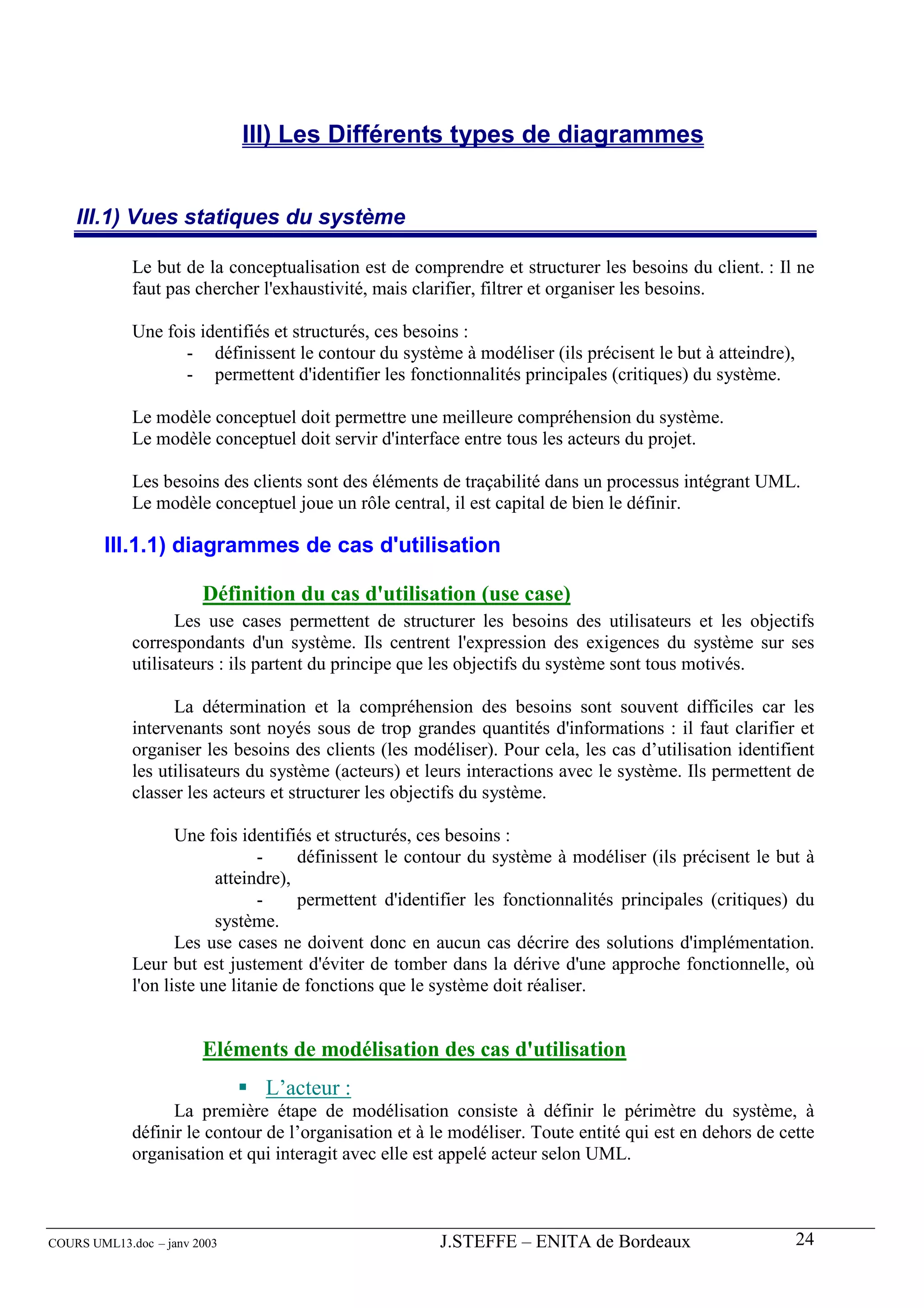 III) Les Différents types de diagrammes


    III.1) Vues statiques du système

             Le but de la conceptualisation est de comprendre et structurer les besoins du client. : Il ne
             faut pas chercher l'exhaustivité, mais clarifier, filtrer et organiser les besoins.

             Une fois identifiés et structurés, ces besoins :
                    - définissent le contour du système à modéliser (ils précisent le but à atteindre),
                    - permettent d'identifier les fonctionnalités principales (critiques) du système.

             Le modèle conceptuel doit permettre une meilleure compréhension du système.
             Le modèle conceptuel doit servir d'interface entre tous les acteurs du projet.

             Les besoins des clients sont des éléments de traçabilité dans un processus intégrant UML.
             Le modèle conceptuel joue un rôle central, il est capital de bien le définir.

        III.1.1) diagrammes de cas d'utilisation

                        Définition du cas d'utilisation (use case)
                    Les use cases permettent de structurer les besoins des utilisateurs et les objectifs
             correspondants d'un système. Ils centrent l'expression des exigences du système sur ses
             utilisateurs : ils partent du principe que les objectifs du système sont tous motivés.

                   La détermination et la compréhension des besoins sont souvent difficiles car les
             intervenants sont noyés sous de trop grandes quantités d'informations : il faut clarifier et
             organiser les besoins des clients (les modéliser). Pour cela, les cas d’utilisation identifient
             les utilisateurs du système (acteurs) et leurs interactions avec le système. Ils permettent de
             classer les acteurs et structurer les objectifs du système.

                    Une fois identifiés et structurés, ces besoins :
                                -     définissent le contour du système à modéliser (ils précisent le but à
                          atteindre),
                                -     permettent d'identifier les fonctionnalités principales (critiques) du
                          système.
                    Les use cases ne doivent donc en aucun cas décrire des solutions d'implémentation.
             Leur but est justement d'éviter de tomber dans la dérive d'une approche fonctionnelle, où
             l'on liste une litanie de fonctions que le système doit réaliser.


                        Eléments de modélisation des cas d'utilisation
                               L’acteur :
                   La première étape de modélisation consiste à définir le périmètre du système, à
             définir le contour de l’organisation et à le modéliser. Toute entité qui est en dehors de cette
             organisation et qui interagit avec elle est appelé acteur selon UML.



COURS UML13.doc – janv 2003                            J.STEFFE – ENITA de Bordeaux                       24
 