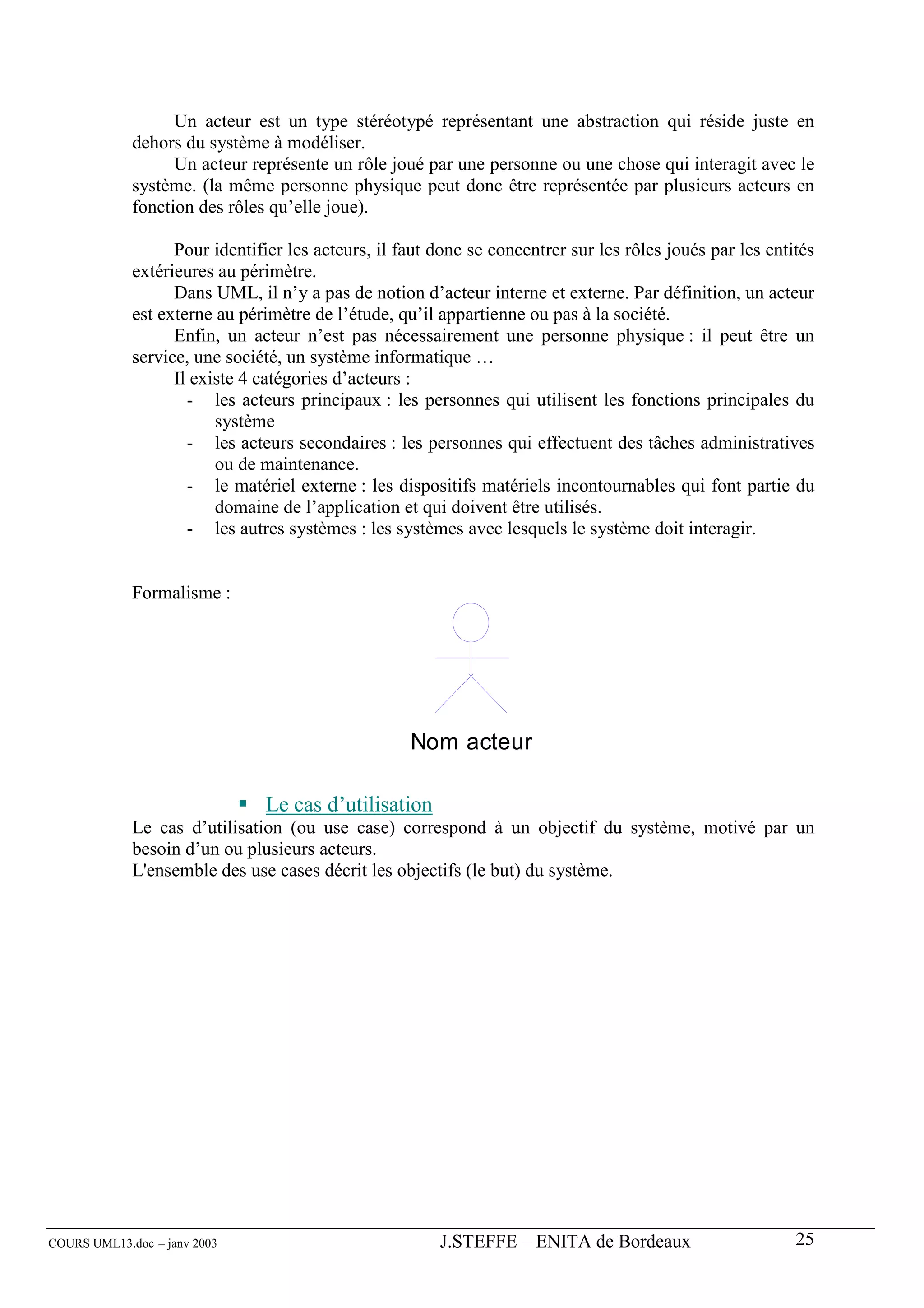 Un acteur est un type stéréotypé représentant une abstraction qui réside juste en
             dehors du système à modéliser.
                   Un acteur représente un rôle joué par une personne ou une chose qui interagit avec le
             système. (la même personne physique peut donc être représentée par plusieurs acteurs en
             fonction des rôles qu’elle joue).

                   Pour identifier les acteurs, il faut donc se concentrer sur les rôles joués par les entités
             extérieures au périmètre.
                   Dans UML, il n’y a pas de notion d’acteur interne et externe. Par définition, un acteur
             est externe au périmètre de l’étude, qu’il appartienne ou pas à la société.
                   Enfin, un acteur n’est pas nécessairement une personne physique : il peut être un
             service, une société, un système informatique …
                   Il existe 4 catégories d’acteurs :
                     - les acteurs principaux : les personnes qui utilisent les fonctions principales du
                         système
                     - les acteurs secondaires : les personnes qui effectuent des tâches administratives
                         ou de maintenance.
                     - le matériel externe : les dispositifs matériels incontournables qui font partie du
                         domaine de l’application et qui doivent être utilisés.
                     - les autres systèmes : les systèmes avec lesquels le système doit interagir.


             Formalisme :




                                                    Nom acteur

                               Le cas d’utilisation
             Le cas d’utilisation (ou use case) correspond à un objectif du système, motivé par un
             besoin d’un ou plusieurs acteurs.
             L'ensemble des use cases décrit les objectifs (le but) du système.




COURS UML13.doc – janv 2003                             J.STEFFE – ENITA de Bordeaux                       25
 