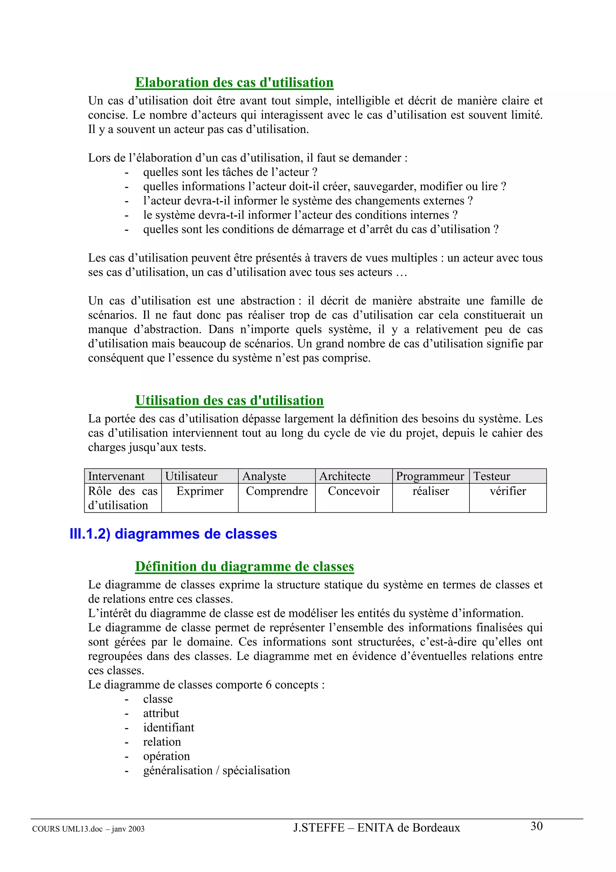 Elaboration des cas d'utilisation
             Un cas d’utilisation doit être avant tout simple, intelligible et décrit de manière claire et
             concise. Le nombre d’acteurs qui interagissent avec le cas d’utilisation est souvent limité.
             Il y a souvent un acteur pas cas d’utilisation.

             Lors de l’élaboration d’un cas d’utilisation, il faut se demander :
                    - quelles sont les tâches de l’acteur ?
                    - quelles informations l’acteur doit-il créer, sauvegarder, modifier ou lire ?
                    - l’acteur devra-t-il informer le système des changements externes ?
                    - le système devra-t-il informer l’acteur des conditions internes ?
                    - quelles sont les conditions de démarrage et d’arrêt du cas d’utilisation ?

             Les cas d’utilisation peuvent être présentés à travers de vues multiples : un acteur avec tous
             ses cas d’utilisation, un cas d’utilisation avec tous ses acteurs …

             Un cas d’utilisation est une abstraction : il décrit de manière abstraite une famille de
             scénarios. Il ne faut donc pas réaliser trop de cas d’utilisation car cela constituerait un
             manque d’abstraction. Dans n’importe quels système, il y a relativement peu de cas
             d’utilisation mais beaucoup de scénarios. Un grand nombre de cas d’utilisation signifie par
             conséquent que l’essence du système n’est pas comprise.


                        Utilisation des cas d'utilisation
             La portée des cas d’utilisation dépasse largement la définition des besoins du système. Les
             cas d’utilisation interviennent tout au long du cycle de vie du projet, depuis le cahier des
             charges jusqu’aux tests.

             Intervenant   Utilisateur      Analyste   Architecte           Programmeur Testeur
             Rôle des cas    Exprimer       Comprendre  Concevoir              réaliser    vérifier
             d’utilisation

        III.1.2) diagrammes de classes

                        Définition du diagramme de classes
             Le diagramme de classes exprime la structure statique du système en termes de classes et
             de relations entre ces classes.
             L’intérêt du diagramme de classe est de modéliser les entités du système d’information.
             Le diagramme de classe permet de représenter l’ensemble des informations finalisées qui
             sont gérées par le domaine. Ces informations sont structurées, c’est-à-dire qu’elles ont
             regroupées dans des classes. Le diagramme met en évidence d’éventuelles relations entre
             ces classes.
             Le diagramme de classes comporte 6 concepts :
                     - classe
                     - attribut
                     - identifiant
                     - relation
                     - opération
                     - généralisation / spécialisation



COURS UML13.doc – janv 2003                            J.STEFFE – ENITA de Bordeaux                     30
 
