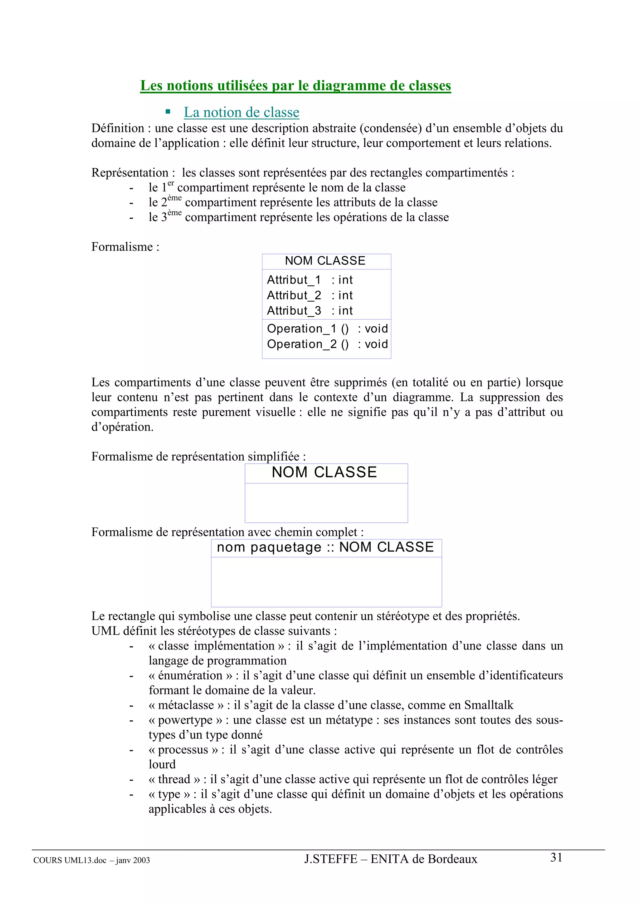 Les notions utilisées par le diagramme de classes
                               La notion de classe
             Définition : une classe est une description abstraite (condensée) d’un ensemble d’objets du
             domaine de l’application : elle définit leur structure, leur comportement et leurs relations.

             Représentation : les classes sont représentées par des rectangles compartimentés :
                   - le 1er compartiment représente le nom de la classe
                   - le 2ème compartiment représente les attributs de la classe
                   - le 3ème compartiment représente les opérations de la classe

             Formalisme :
                                                   NOM CLASSE
                                               Attribut_1 : int
                                               Attribut_2 : int
                                               Attribut_3 : int
                                               Operation_1 () : void
                                               Operation_2 () : void


             Les compartiments d’une classe peuvent être supprimés (en totalité ou en partie) lorsque
             leur contenu n’est pas pertinent dans le contexte d’un diagramme. La suppression des
             compartiments reste purement visuelle : elle ne signifie pas qu’il n’y a pas d’attribut ou
             d’opération.

             Formalisme de représentation simplifiée :
                                                NOM CLASSE


             Formalisme de représentation avec chemin complet :
                                     nom paquetage :: NOM CLASSE



             Le rectangle qui symbolise une classe peut contenir un stéréotype et des propriétés.
             UML définit les stéréotypes de classe suivants :
                    - « classe implémentation » : il s’agit de l’implémentation d’une classe dans un
                        langage de programmation
                    - « énumération » : il s’agit d’une classe qui définit un ensemble d’identificateurs
                        formant le domaine de la valeur.
                    - « métaclasse » : il s’agit de la classe d’une classe, comme en Smalltalk
                    - « powertype » : une classe est un métatype : ses instances sont toutes des sous-
                        types d’un type donné
                    - « processus » : il s’agit d’une classe active qui représente un flot de contrôles
                        lourd
                    - « thread » : il s’agit d’une classe active qui représente un flot de contrôles léger
                    - « type » : il s’agit d’une classe qui définit un domaine d’objets et les opérations
                        applicables à ces objets.


COURS UML13.doc – janv 2003                           J.STEFFE – ENITA de Bordeaux                     31
 