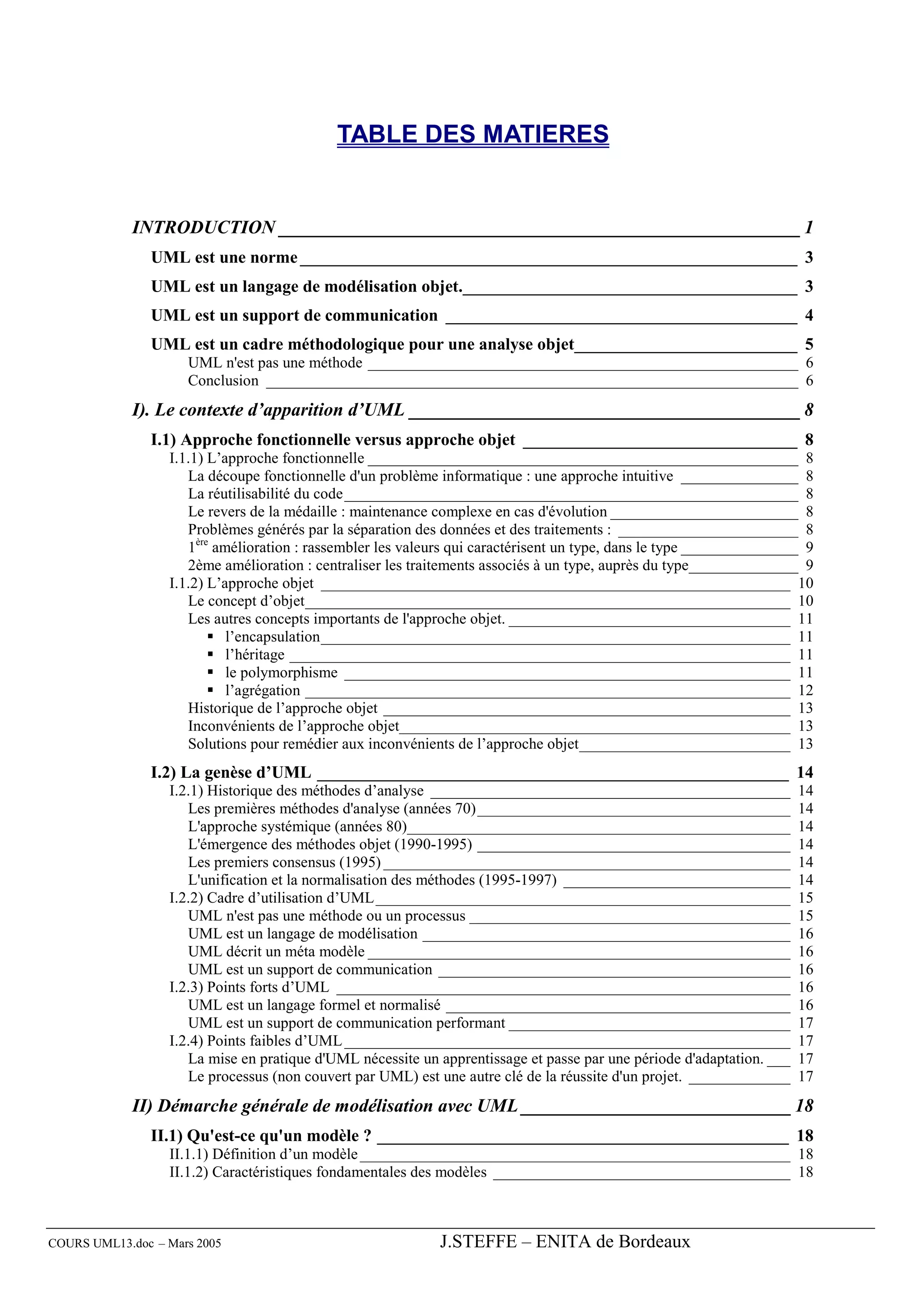 TABLE DES MATIERES


             INTRODUCTION ________________________________________________________ 1
               UML est une norme __________________________________________________________ 3
               UML est un langage de modélisation objet._______________________________________ 3
               UML est un support de communication _________________________________________ 4
               UML est un cadre méthodologique pour une analyse objet__________________________ 5
                     UML n'est pas une méthode _______________________________________________________ 6
                     Conclusion ____________________________________________________________________ 6
             I). Le contexte d’apparition d’UML __________________________________________ 8
               I.1) Approche fonctionnelle versus approche objet ________________________________ 8
                  I.1.1) L’approche fonctionnelle _______________________________________________________ 8
                     La découpe fonctionnelle d'un problème informatique : une approche intuitive _______________ 8
                     La réutilisabilité du code__________________________________________________________ 8
                     Le revers de la médaille : maintenance complexe en cas d'évolution ________________________ 8
                     Problèmes générés par la séparation des données et des traitements : _______________________ 8
                     1ère amélioration : rassembler les valeurs qui caractérisent un type, dans le type _______________ 9
                     2ème amélioration : centraliser les traitements associés à un type, auprès du type______________ 9
                  I.1.2) L’approche objet ____________________________________________________________ 10
                     Le concept d’objet______________________________________________________________ 10
                     Les autres concepts importants de l'approche objet. ____________________________________ 11
                            l’encapsulation____________________________________________________________ 11
                            l’héritage ________________________________________________________________ 11
                            le polymorphisme _________________________________________________________ 11
                            l’agrégation ______________________________________________________________ 12
                     Historique de l’approche objet ____________________________________________________ 13
                     Inconvénients de l’approche objet__________________________________________________ 13
                     Solutions pour remédier aux inconvénients de l’approche objet___________________________ 13
               I.2) La genèse d’UML _______________________________________________________ 14
                  I.2.1) Historique des méthodes d’analyse ______________________________________________              14
                     Les premières méthodes d'analyse (années 70) ________________________________________             14
                     L'approche systémique (années 80)_________________________________________________                14
                     L'émergence des méthodes objet (1990-1995) ________________________________________               14
                     Les premiers consensus (1995) ____________________________________________________                14
                     L'unification et la normalisation des méthodes (1995-1997) _____________________________          14
                  I.2.2) Cadre d’utilisation d’UML _____________________________________________________               15
                     UML n'est pas une méthode ou un processus _________________________________________               15
                     UML est un langage de modélisation _______________________________________________                16
                     UML décrit un méta modèle ______________________________________________________                  16
                     UML est un support de communication _____________________________________________                 16
                  I.2.3) Points forts d’UML __________________________________________________________                 16
                     UML est un langage formel et normalisé ____________________________________________               16
                     UML est un support de communication performant ____________________________________               17
                  I.2.4) Points faibles d’UML _________________________________________________________                17
                     La mise en pratique d'UML nécessite un apprentissage et passe par une période d'adaptation. ___   17
                     Le processus (non couvert par UML) est une autre clé de la réussite d'un projet. _____________    17
             II) Démarche générale de modélisation avec UML _____________________________ 18
               II.1) Qu'est-ce qu'un modèle ? ________________________________________________ 18
                  II.1.1) Définition d’un modèle _______________________________________________________ 18
                  II.1.2) Caractéristiques fondamentales des modèles ______________________________________ 18



COURS UML13.doc – Mars 2005                                  J.STEFFE – ENITA de Bordeaux
 