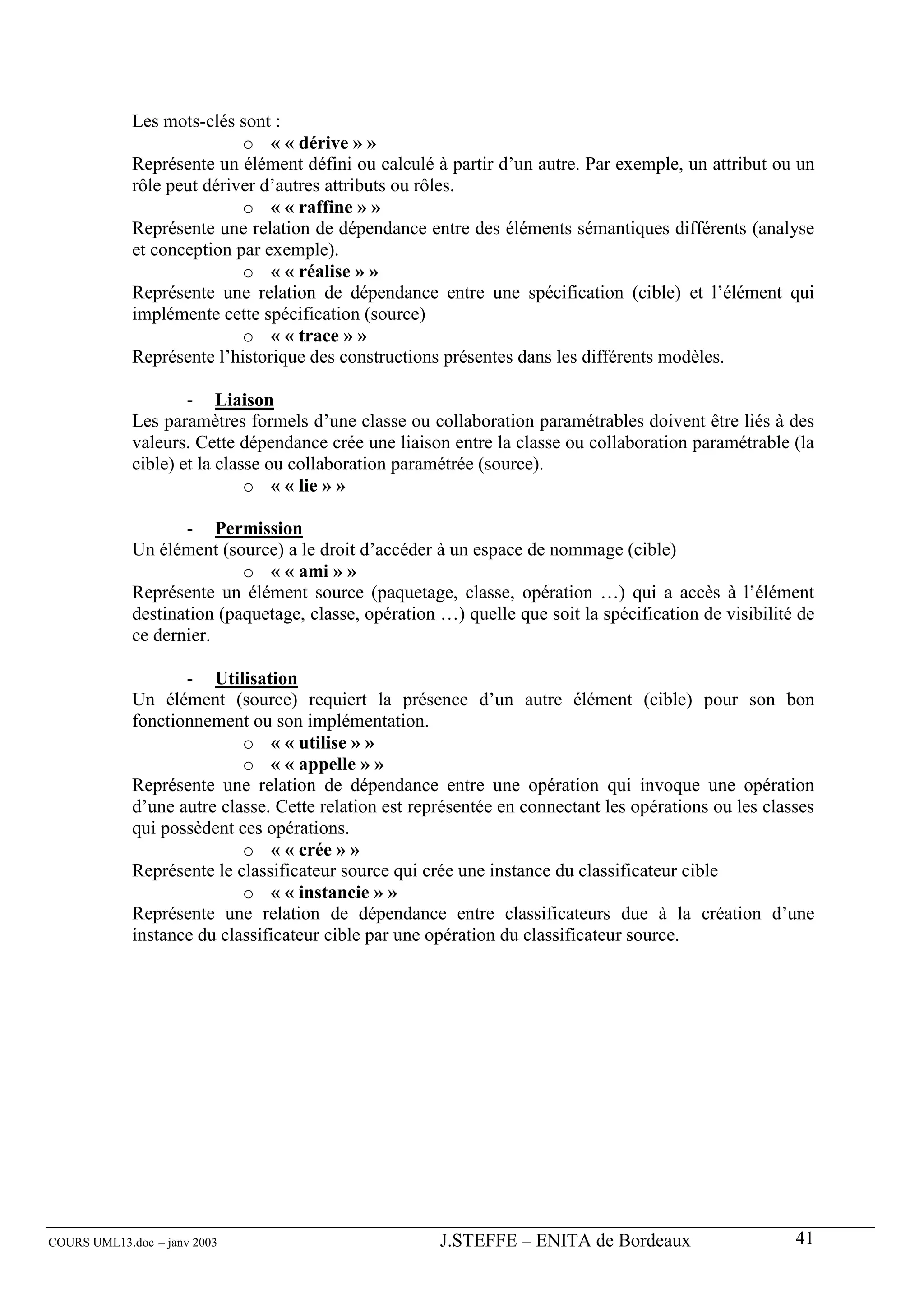 Les mots-clés sont :
                            o « « dérive » »
             Représente un élément défini ou calculé à partir d’un autre. Par exemple, un attribut ou un
             rôle peut dériver d’autres attributs ou rôles.
                            o « « raffine » »
             Représente une relation de dépendance entre des éléments sémantiques différents (analyse
             et conception par exemple).
                            o « « réalise » »
             Représente une relation de dépendance entre une spécification (cible) et l’élément qui
             implémente cette spécification (source)
                            o « « trace » »
             Représente l’historique des constructions présentes dans les différents modèles.

                     - Liaison
             Les paramètres formels d’une classe ou collaboration paramétrables doivent être liés à des
             valeurs. Cette dépendance crée une liaison entre la classe ou collaboration paramétrable (la
             cible) et la classe ou collaboration paramétrée (source).
                              o « « lie » »

                    - Permission
             Un élément (source) a le droit d’accéder à un espace de nommage (cible)
                            o « « ami » »
             Représente un élément source (paquetage, classe, opération …) qui a accès à l’élément
             destination (paquetage, classe, opération …) quelle que soit la spécification de visibilité de
             ce dernier.

                    - Utilisation
             Un élément (source) requiert la présence d’un autre élément (cible) pour son bon
             fonctionnement ou son implémentation.
                            o « « utilise » »
                            o « « appelle » »
             Représente une relation de dépendance entre une opération qui invoque une opération
             d’une autre classe. Cette relation est représentée en connectant les opérations ou les classes
             qui possèdent ces opérations.
                            o « « crée » »
             Représente le classificateur source qui crée une instance du classificateur cible
                            o « « instancie » »
             Représente une relation de dépendance entre classificateurs due à la création d’une
             instance du classificateur cible par une opération du classificateur source.




COURS UML13.doc – janv 2003                            J.STEFFE – ENITA de Bordeaux                     41
 