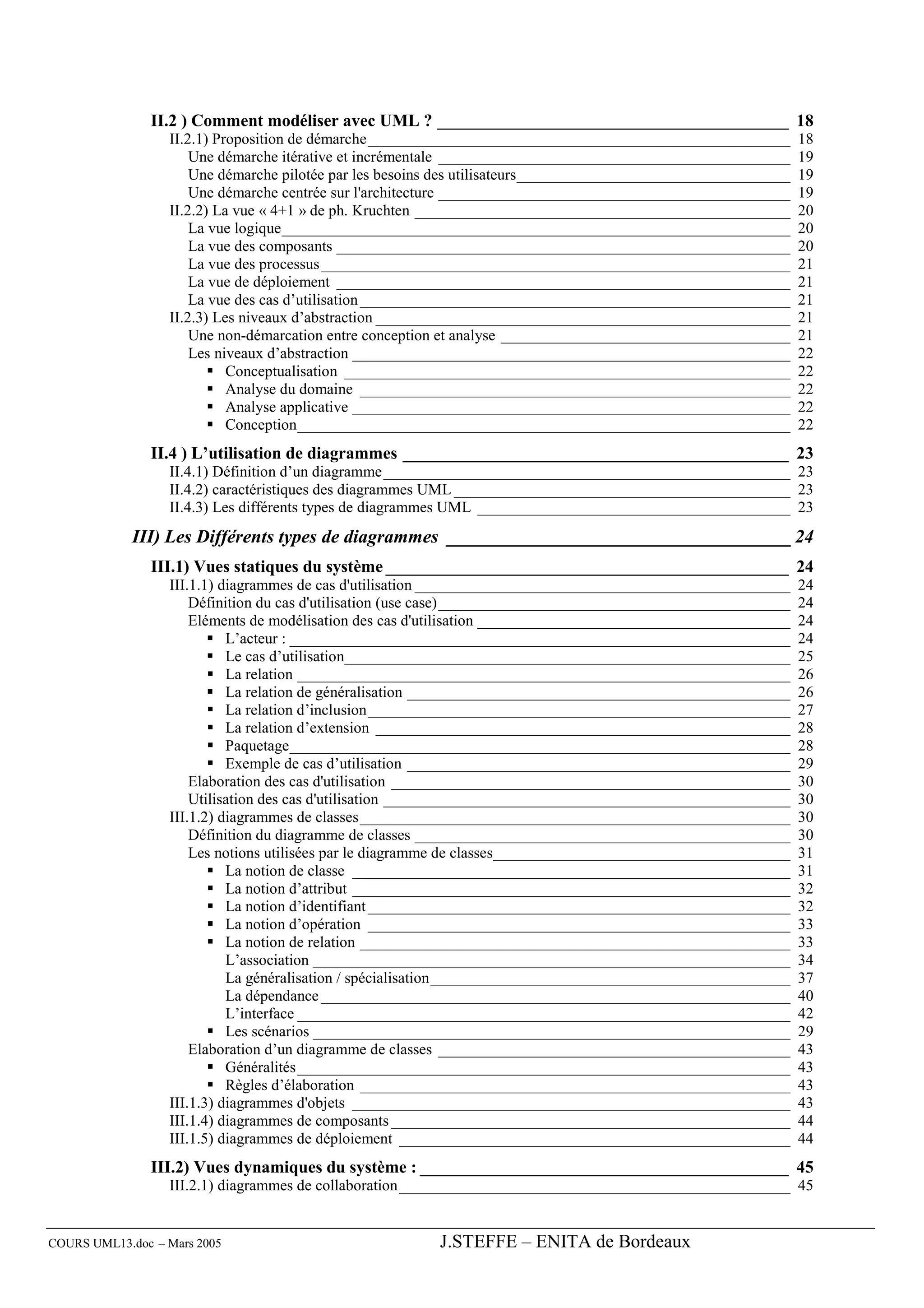 II.2 ) Comment modéliser avec UML ? _________________________________________ 18
                  II.2.1) Proposition de démarche______________________________________________________          18
                      Une démarche itérative et incrémentale _____________________________________________       19
                      Une démarche pilotée par les besoins des utilisateurs___________________________________   19
                      Une démarche centrée sur l'architecture _____________________________________________      19
                  II.2.2) La vue « 4+1 » de ph. Kruchten ________________________________________________        20
                      La vue logique_________________________________________________________________            20
                      La vue des composants __________________________________________________________           20
                      La vue des processus____________________________________________________________           21
                      La vue de déploiement __________________________________________________________           21
                      La vue des cas d’utilisation _______________________________________________________       21
                  II.2.3) Les niveaux d’abstraction _____________________________________________________        21
                      Une non-démarcation entre conception et analyse _____________________________________      21
                      Les niveaux d’abstraction ________________________________________________________         22
                            Conceptualisation _________________________________________________________          22
                            Analyse du domaine _______________________________________________________           22
                            Analyse applicative ________________________________________________________         22
                            Conception_______________________________________________________________            22
               II.4 ) L’utilisation de diagrammes _____________________________________________ 23
                  II.4.1) Définition d’un diagramme ____________________________________________________ 23
                  II.4.2) caractéristiques des diagrammes UML ___________________________________________ 23
                  II.4.3) Les différents types de diagrammes UML ________________________________________ 23
             III) Les Différents types de diagrammes _____________________________________ 24
               III.1) Vues statiques du système _______________________________________________ 24
                  III.1.1) diagrammes de cas d'utilisation ________________________________________________      24
                      Définition du cas d'utilisation (use case)_____________________________________________    24
                      Eléments de modélisation des cas d'utilisation ________________________________________    24
                            L’acteur : ________________________________________________________________          24
                            Le cas d’utilisation_________________________________________________________        25
                            La relation _______________________________________________________________          26
                            La relation de généralisation _________________________________________________      26
                            La relation d’inclusion______________________________________________________        27
                            La relation d’extension _____________________________________________________        28
                            Paquetage________________________________________________________________            28
                            Exemple de cas d’utilisation _________________________________________________       29
                      Elaboration des cas d'utilisation ___________________________________________________      30
                      Utilisation des cas d'utilisation ____________________________________________________     30
                  III.1.2) diagrammes de classes_______________________________________________________          30
                      Définition du diagramme de classes ________________________________________________        30
                      Les notions utilisées par le diagramme de classes______________________________________    31
                            La notion de classe ________________________________________________________         31
                            La notion d’attribut ________________________________________________________        32
                            La notion d’identifiant ______________________________________________________       32
                            La notion d’opération ______________________________________________________         33
                            La notion de relation _______________________________________________________        33
                            L’association _____________________________________________________________          34
                            La généralisation / spécialisation______________________________________________     37
                            La dépendance ____________________________________________________________           40
                            L’interface _______________________________________________________________          42
                            Les scénarios _____________________________________________________________          29
                      Elaboration d’un diagramme de classes _____________________________________________        43
                            Généralités _______________________________________________________________          43
                            Règles d’élaboration _______________________________________________________         43
                  III.1.3) diagrammes d'objets ________________________________________________________          43
                  III.1.4) diagrammes de composants ___________________________________________________          44
                  III.1.5) diagrammes de déploiement __________________________________________________          44
               III.2) Vues dynamiques du système : ___________________________________________ 45
                  III.2.1) diagrammes de collaboration __________________________________________________ 45


COURS UML13.doc – Mars 2005                               J.STEFFE – ENITA de Bordeaux
 