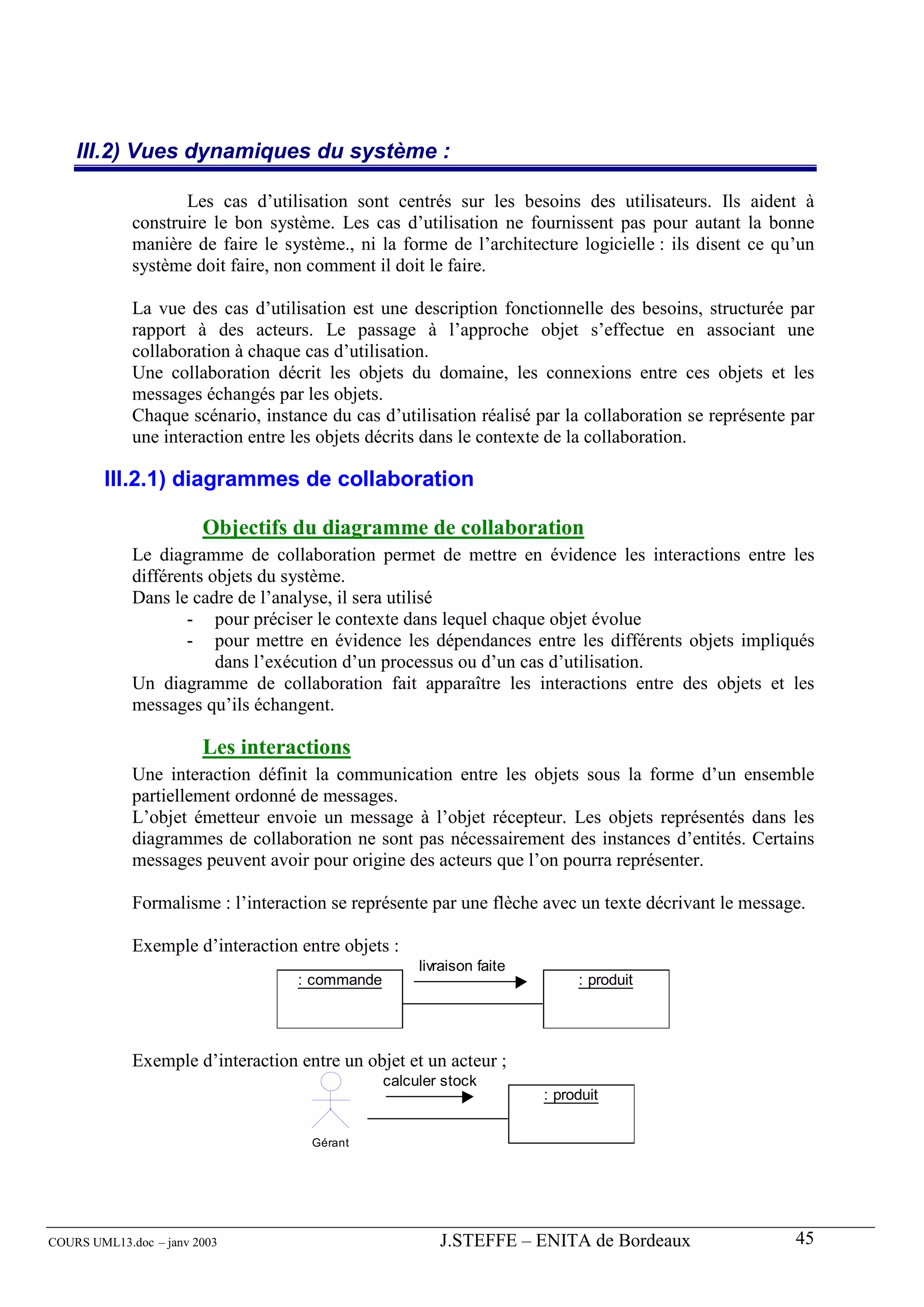 III.2) Vues dynamiques du système :

                    Les cas d’utilisation sont centrés sur les besoins des utilisateurs. Ils aident à
             construire le bon système. Les cas d’utilisation ne fournissent pas pour autant la bonne
             manière de faire le système., ni la forme de l’architecture logicielle : ils disent ce qu’un
             système doit faire, non comment il doit le faire.

             La vue des cas d’utilisation est une description fonctionnelle des besoins, structurée par
             rapport à des acteurs. Le passage à l’approche objet s’effectue en associant une
             collaboration à chaque cas d’utilisation.
             Une collaboration décrit les objets du domaine, les connexions entre ces objets et les
             messages échangés par les objets.
             Chaque scénario, instance du cas d’utilisation réalisé par la collaboration se représente par
             une interaction entre les objets décrits dans le contexte de la collaboration.

        III.2.1) diagrammes de collaboration

                        Objectifs du diagramme de collaboration
             Le diagramme de collaboration permet de mettre en évidence les interactions entre les
             différents objets du système.
             Dans le cadre de l’analyse, il sera utilisé
                     - pour préciser le contexte dans lequel chaque objet évolue
                     - pour mettre en évidence les dépendances entre les différents objets impliqués
                         dans l’exécution d’un processus ou d’un cas d’utilisation.
             Un diagramme de collaboration fait apparaître les interactions entre des objets et les
             messages qu’ils échangent.

                        Les interactions
             Une interaction définit la communication entre les objets sous la forme d’un ensemble
             partiellement ordonné de messages.
             L’objet émetteur envoie un message à l’objet récepteur. Les objets représentés dans les
             diagrammes de collaboration ne sont pas nécessairement des instances d’entités. Certains
             messages peuvent avoir pour origine des acteurs que l’on pourra représenter.

             Formalisme : l’interaction se représente par une flèche avec un texte décrivant le message.

             Exemple d’interaction entre objets :
                                                     livraison faite
                                   : commande                               : produit




             Exemple d’interaction entre un objet et un acteur ;
                                                calculer stock
                                                                       : produit


                                     Gérant




COURS UML13.doc – janv 2003                             J.STEFFE – ENITA de Bordeaux                   45
 