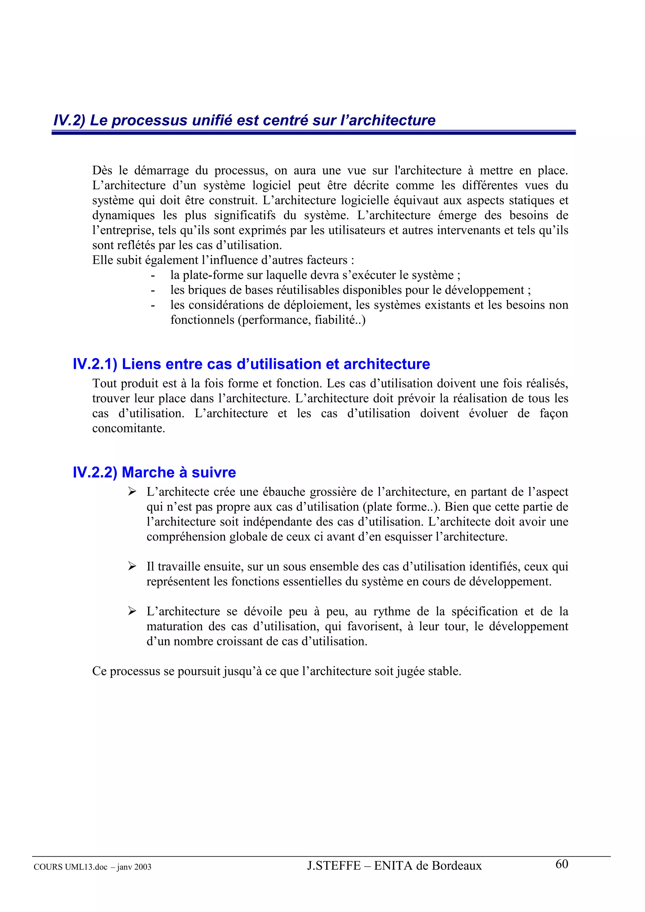 IV.2) Le processus unifié est centré sur l’architecture


             Dès le démarrage du processus, on aura une vue sur l'architecture à mettre en place.
             L’architecture d’un système logiciel peut être décrite comme les différentes vues du
             système qui doit être construit. L’architecture logicielle équivaut aux aspects statiques et
             dynamiques les plus significatifs du système. L’architecture émerge des besoins de
             l’entreprise, tels qu’ils sont exprimés par les utilisateurs et autres intervenants et tels qu’ils
             sont reflétés par les cas d’utilisation.
             Elle subit également l’influence d’autres facteurs :
                         - la plate-forme sur laquelle devra s’exécuter le système ;
                         - les briques de bases réutilisables disponibles pour le développement ;
                         - les considérations de déploiement, les systèmes existants et les besoins non
                              fonctionnels (performance, fiabilité..)


        IV.2.1) Liens entre cas d’utilisation et architecture
             Tout produit est à la fois forme et fonction. Les cas d’utilisation doivent une fois réalisés,
             trouver leur place dans l’architecture. L’architecture doit prévoir la réalisation de tous les
             cas d’utilisation. L’architecture et les cas d’utilisation doivent évoluer de façon
             concomitante.


        IV.2.2) Marche à suivre
                         L’architecte crée une ébauche grossière de l’architecture, en partant de l’aspect
                         qui n’est pas propre aux cas d’utilisation (plate forme..). Bien que cette partie de
                         l’architecture soit indépendante des cas d’utilisation. L’architecte doit avoir une
                         compréhension globale de ceux ci avant d’en esquisser l’architecture.

                         Il travaille ensuite, sur un sous ensemble des cas d’utilisation identifiés, ceux qui
                         représentent les fonctions essentielles du système en cours de développement.

                         L’architecture se dévoile peu à peu, au rythme de la spécification et de la
                         maturation des cas d’utilisation, qui favorisent, à leur tour, le développement
                         d’un nombre croissant de cas d’utilisation.

             Ce processus se poursuit jusqu’à ce que l’architecture soit jugée stable.




COURS UML13.doc – janv 2003                              J.STEFFE – ENITA de Bordeaux                       60
 