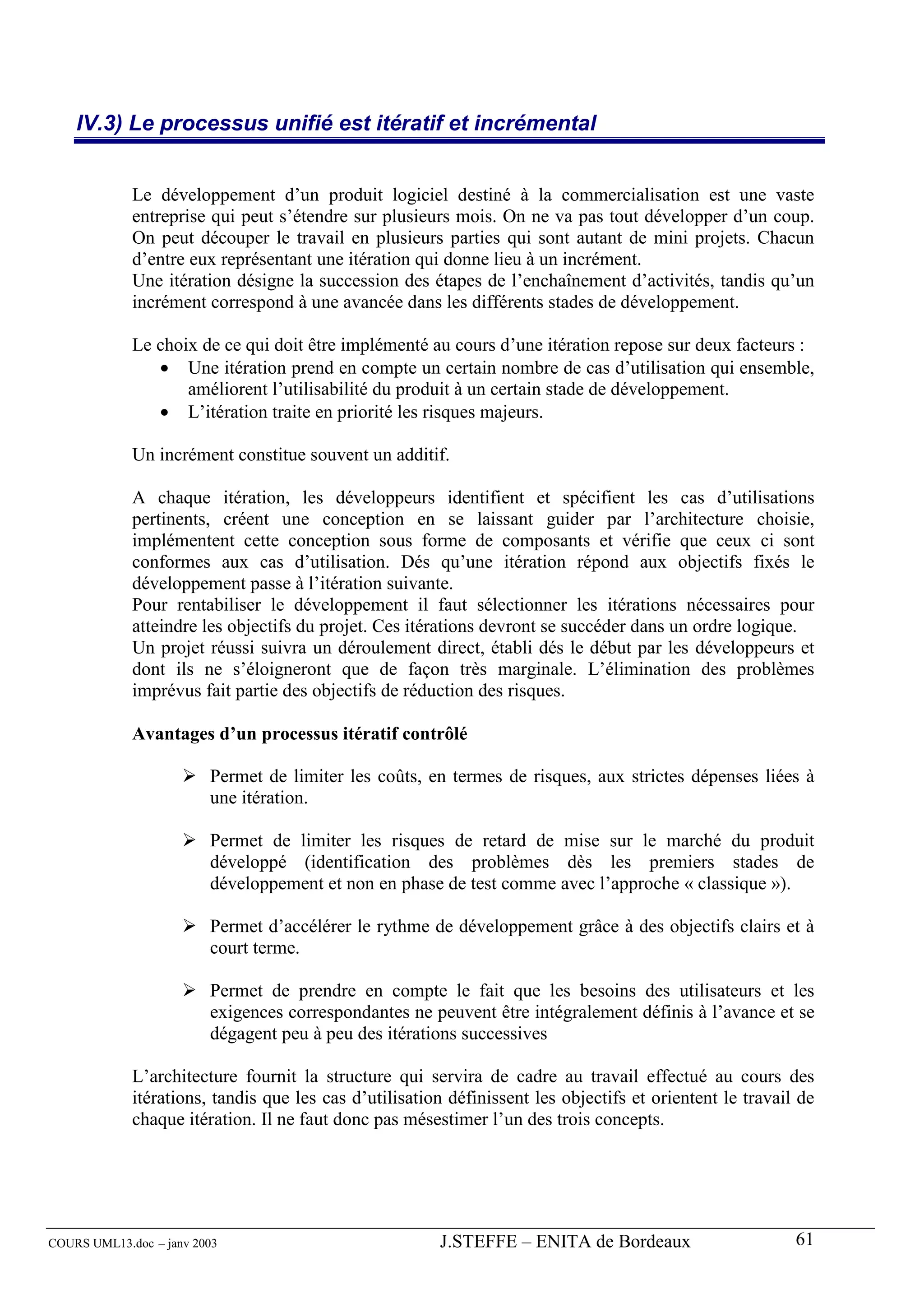 IV.3) Le processus unifié est itératif et incrémental


             Le développement d’un produit logiciel destiné à la commercialisation est une vaste
             entreprise qui peut s’étendre sur plusieurs mois. On ne va pas tout développer d’un coup.
             On peut découper le travail en plusieurs parties qui sont autant de mini projets. Chacun
             d’entre eux représentant une itération qui donne lieu à un incrément.
             Une itération désigne la succession des étapes de l’enchaînement d’activités, tandis qu’un
             incrément correspond à une avancée dans les différents stades de développement.

             Le choix de ce qui doit être implémenté au cours d’une itération repose sur deux facteurs :
                • Une itération prend en compte un certain nombre de cas d’utilisation qui ensemble,
                    améliorent l’utilisabilité du produit à un certain stade de développement.
                • L’itération traite en priorité les risques majeurs.

             Un incrément constitue souvent un additif.

             A chaque itération, les développeurs identifient et spécifient les cas d’utilisations
             pertinents, créent une conception en se laissant guider par l’architecture choisie,
             implémentent cette conception sous forme de composants et vérifie que ceux ci sont
             conformes aux cas d’utilisation. Dés qu’une itération répond aux objectifs fixés le
             développement passe à l’itération suivante.
             Pour rentabiliser le développement il faut sélectionner les itérations nécessaires pour
             atteindre les objectifs du projet. Ces itérations devront se succéder dans un ordre logique.
             Un projet réussi suivra un déroulement direct, établi dés le début par les développeurs et
             dont ils ne s’éloigneront que de façon très marginale. L’élimination des problèmes
             imprévus fait partie des objectifs de réduction des risques.

             Avantages d’un processus itératif contrôlé

                         Permet de limiter les coûts, en termes de risques, aux strictes dépenses liées à
                         une itération.

                         Permet de limiter les risques de retard de mise sur le marché du produit
                         développé (identification des problèmes dès les premiers stades de
                         développement et non en phase de test comme avec l’approche « classique »).

                         Permet d’accélérer le rythme de développement grâce à des objectifs clairs et à
                         court terme.

                         Permet de prendre en compte le fait que les besoins des utilisateurs et les
                         exigences correspondantes ne peuvent être intégralement définis à l’avance et se
                         dégagent peu à peu des itérations successives

             L’architecture fournit la structure qui servira de cadre au travail effectué au cours des
             itérations, tandis que les cas d’utilisation définissent les objectifs et orientent le travail de
             chaque itération. Il ne faut donc pas mésestimer l’un des trois concepts.




COURS UML13.doc – janv 2003                             J.STEFFE – ENITA de Bordeaux                       61
 