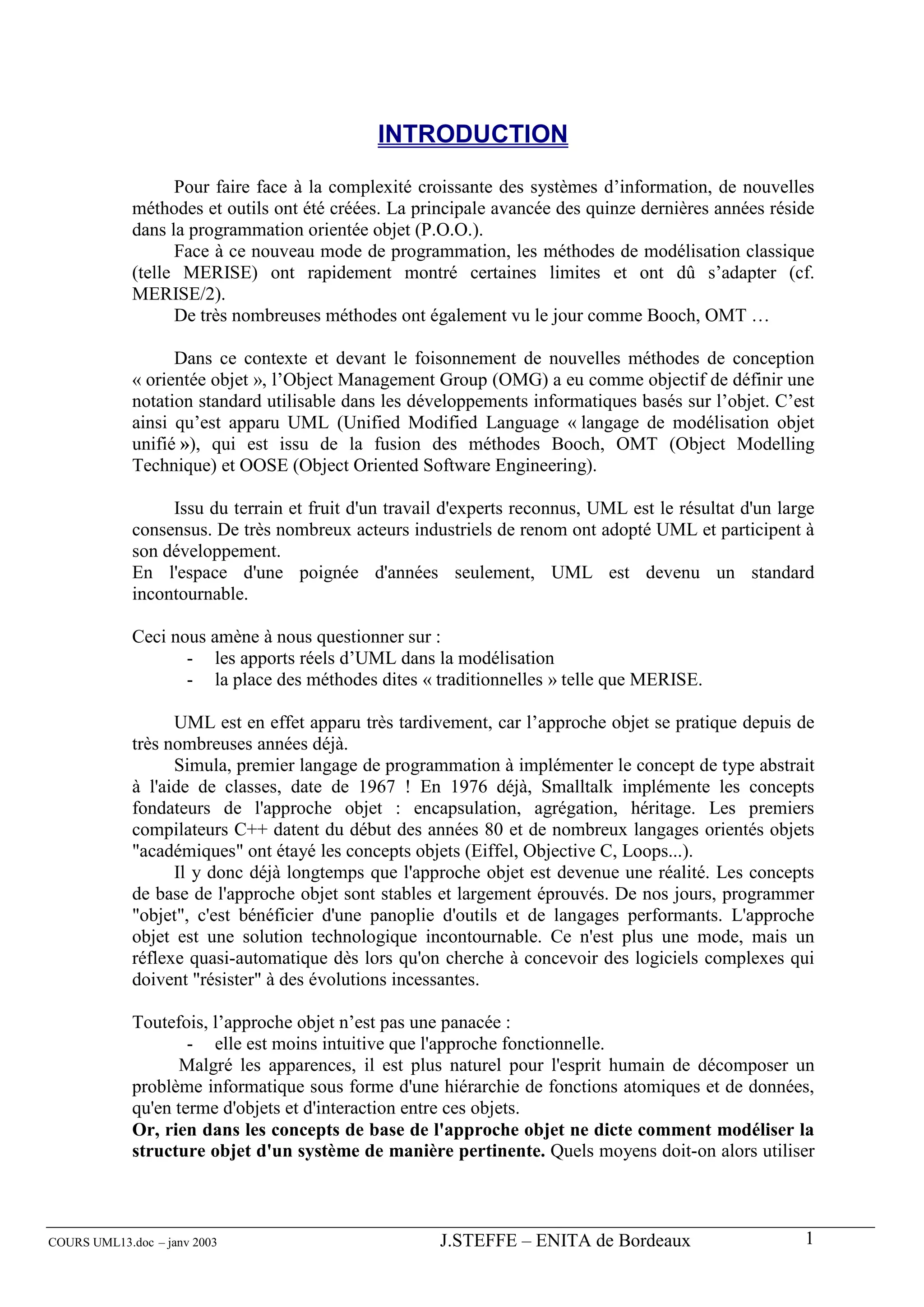 INTRODUCTION

                   Pour faire face à la complexité croissante des systèmes d’information, de nouvelles
             méthodes et outils ont été créées. La principale avancée des quinze dernières années réside
             dans la programmation orientée objet (P.O.O.).
                   Face à ce nouveau mode de programmation, les méthodes de modélisation classique
             (telle MERISE) ont rapidement montré certaines limites et ont dû s’adapter (cf.
             MERISE/2).
                   De très nombreuses méthodes ont également vu le jour comme Booch, OMT …

                   Dans ce contexte et devant le foisonnement de nouvelles méthodes de conception
             « orientée objet », l’Object Management Group (OMG) a eu comme objectif de définir une
             notation standard utilisable dans les développements informatiques basés sur l’objet. C’est
             ainsi qu’est apparu UML (Unified Modified Language « langage de modélisation objet
             unifié »), qui est issu de la fusion des méthodes Booch, OMT (Object Modelling
             Technique) et OOSE (Object Oriented Software Engineering).

                  Issu du terrain et fruit d'un travail d'experts reconnus, UML est le résultat d'un large
             consensus. De très nombreux acteurs industriels de renom ont adopté UML et participent à
             son développement.
             En l'espace d'une poignée d'années seulement, UML est devenu un standard
             incontournable.

             Ceci nous amène à nous questionner sur :
                    - les apports réels d’UML dans la modélisation
                    - la place des méthodes dites « traditionnelles » telle que MERISE.

                   UML est en effet apparu très tardivement, car l’approche objet se pratique depuis de
             très nombreuses années déjà.
                   Simula, premier langage de programmation à implémenter le concept de type abstrait
             à l'aide de classes, date de 1967 ! En 1976 déjà, Smalltalk implémente les concepts
             fondateurs de l'approche objet : encapsulation, agrégation, héritage. Les premiers
             compilateurs C++ datent du début des années 80 et de nombreux langages orientés objets
             "académiques" ont étayé les concepts objets (Eiffel, Objective C, Loops...).
                   Il y donc déjà longtemps que l'approche objet est devenue une réalité. Les concepts
             de base de l'approche objet sont stables et largement éprouvés. De nos jours, programmer
             "objet", c'est bénéficier d'une panoplie d'outils et de langages performants. L'approche
             objet est une solution technologique incontournable. Ce n'est plus une mode, mais un
             réflexe quasi-automatique dès lors qu'on cherche à concevoir des logiciels complexes qui
             doivent "résister" à des évolutions incessantes.

             Toutefois, l’approche objet n’est pas une panacée :
                     - elle est moins intuitive que l'approche fonctionnelle.
                   Malgré les apparences, il est plus naturel pour l'esprit humain de décomposer un
             problème informatique sous forme d'une hiérarchie de fonctions atomiques et de données,
             qu'en terme d'objets et d'interaction entre ces objets.
             Or, rien dans les concepts de base de l'approche objet ne dicte comment modéliser la
             structure objet d'un système de manière pertinente. Quels moyens doit-on alors utiliser



COURS UML13.doc – janv 2003                           J.STEFFE – ENITA de Bordeaux                      1
 