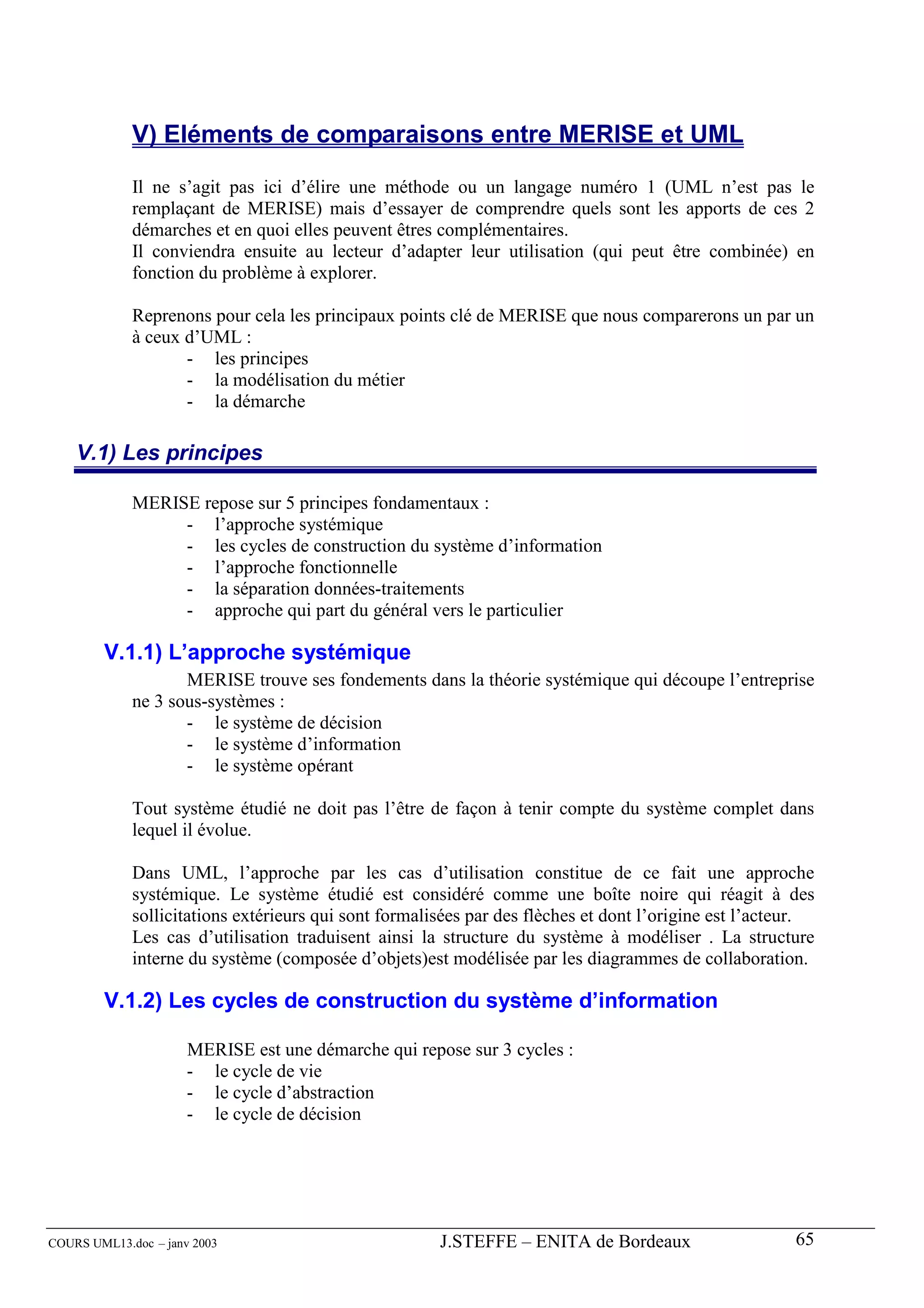 V) Eléments de comparaisons entre MERISE et UML

             Il ne s’agit pas ici d’élire une méthode ou un langage numéro 1 (UML n’est pas le
             remplaçant de MERISE) mais d’essayer de comprendre quels sont les apports de ces 2
             démarches et en quoi elles peuvent êtres complémentaires.
             Il conviendra ensuite au lecteur d’adapter leur utilisation (qui peut être combinée) en
             fonction du problème à explorer.

             Reprenons pour cela les principaux points clé de MERISE que nous comparerons un par un
             à ceux d’UML :
                    - les principes
                    - la modélisation du métier
                    - la démarche

    V.1) Les principes

             MERISE repose sur 5 principes fondamentaux :
                  - l’approche systémique
                  - les cycles de construction du système d’information
                  - l’approche fonctionnelle
                  - la séparation données-traitements
                  - approche qui part du général vers le particulier

        V.1.1) L’approche systémique
                    MERISE trouve ses fondements dans la théorie systémique qui découpe l’entreprise
             ne 3 sous-systèmes :
                    - le système de décision
                    - le système d’information
                    - le système opérant

             Tout système étudié ne doit pas l’être de façon à tenir compte du système complet dans
             lequel il évolue.

             Dans UML, l’approche par les cas d’utilisation constitue de ce fait une approche
             systémique. Le système étudié est considéré comme une boîte noire qui réagit à des
             sollicitations extérieurs qui sont formalisées par des flèches et dont l’origine est l’acteur.
             Les cas d’utilisation traduisent ainsi la structure du système à modéliser . La structure
             interne du système (composée d’objets)est modélisée par les diagrammes de collaboration.

        V.1.2) Les cycles de construction du système d’information

                      MERISE est une démarche qui repose sur 3 cycles :
                      - le cycle de vie
                      - le cycle d’abstraction
                      - le cycle de décision




COURS UML13.doc – janv 2003                            J.STEFFE – ENITA de Bordeaux                     65
 