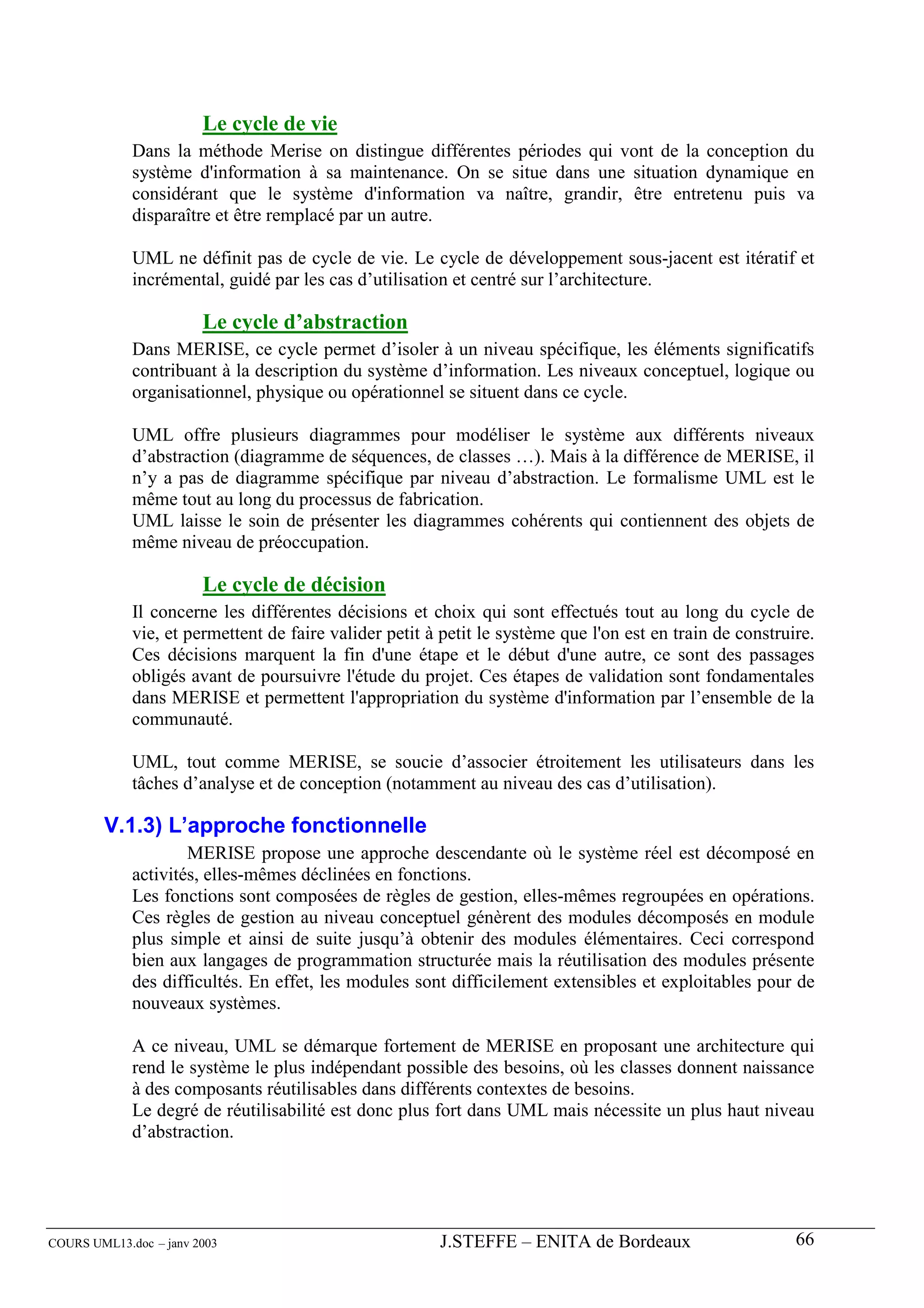 Le cycle de vie
             Dans la méthode Merise on distingue différentes périodes qui vont de la conception du
             système d'information à sa maintenance. On se situe dans une situation dynamique en
             considérant que le système d'information va naître, grandir, être entretenu puis va
             disparaître et être remplacé par un autre.

             UML ne définit pas de cycle de vie. Le cycle de développement sous-jacent est itératif et
             incrémental, guidé par les cas d’utilisation et centré sur l’architecture.

                        Le cycle d’abstraction
             Dans MERISE, ce cycle permet d’isoler à un niveau spécifique, les éléments significatifs
             contribuant à la description du système d’information. Les niveaux conceptuel, logique ou
             organisationnel, physique ou opérationnel se situent dans ce cycle.

             UML offre plusieurs diagrammes pour modéliser le système aux différents niveaux
             d’abstraction (diagramme de séquences, de classes …). Mais à la différence de MERISE, il
             n’y a pas de diagramme spécifique par niveau d’abstraction. Le formalisme UML est le
             même tout au long du processus de fabrication.
             UML laisse le soin de présenter les diagrammes cohérents qui contiennent des objets de
             même niveau de préoccupation.

                        Le cycle de décision
             Il concerne les différentes décisions et choix qui sont effectués tout au long du cycle de
             vie, et permettent de faire valider petit à petit le système que l'on est en train de construire.
             Ces décisions marquent la fin d'une étape et le début d'une autre, ce sont des passages
             obligés avant de poursuivre l'étude du projet. Ces étapes de validation sont fondamentales
             dans MERISE et permettent l'appropriation du système d'information par l’ensemble de la
             communauté.

             UML, tout comme MERISE, se soucie d’associer étroitement les utilisateurs dans les
             tâches d’analyse et de conception (notamment au niveau des cas d’utilisation).

        V.1.3) L’approche fonctionnelle
                     MERISE propose une approche descendante où le système réel est décomposé en
             activités, elles-mêmes déclinées en fonctions.
             Les fonctions sont composées de règles de gestion, elles-mêmes regroupées en opérations.
             Ces règles de gestion au niveau conceptuel génèrent des modules décomposés en module
             plus simple et ainsi de suite jusqu’à obtenir des modules élémentaires. Ceci correspond
             bien aux langages de programmation structurée mais la réutilisation des modules présente
             des difficultés. En effet, les modules sont difficilement extensibles et exploitables pour de
             nouveaux systèmes.

             A ce niveau, UML se démarque fortement de MERISE en proposant une architecture qui
             rend le système le plus indépendant possible des besoins, où les classes donnent naissance
             à des composants réutilisables dans différents contextes de besoins.
             Le degré de réutilisabilité est donc plus fort dans UML mais nécessite un plus haut niveau
             d’abstraction.




COURS UML13.doc – janv 2003                             J.STEFFE – ENITA de Bordeaux                       66
 