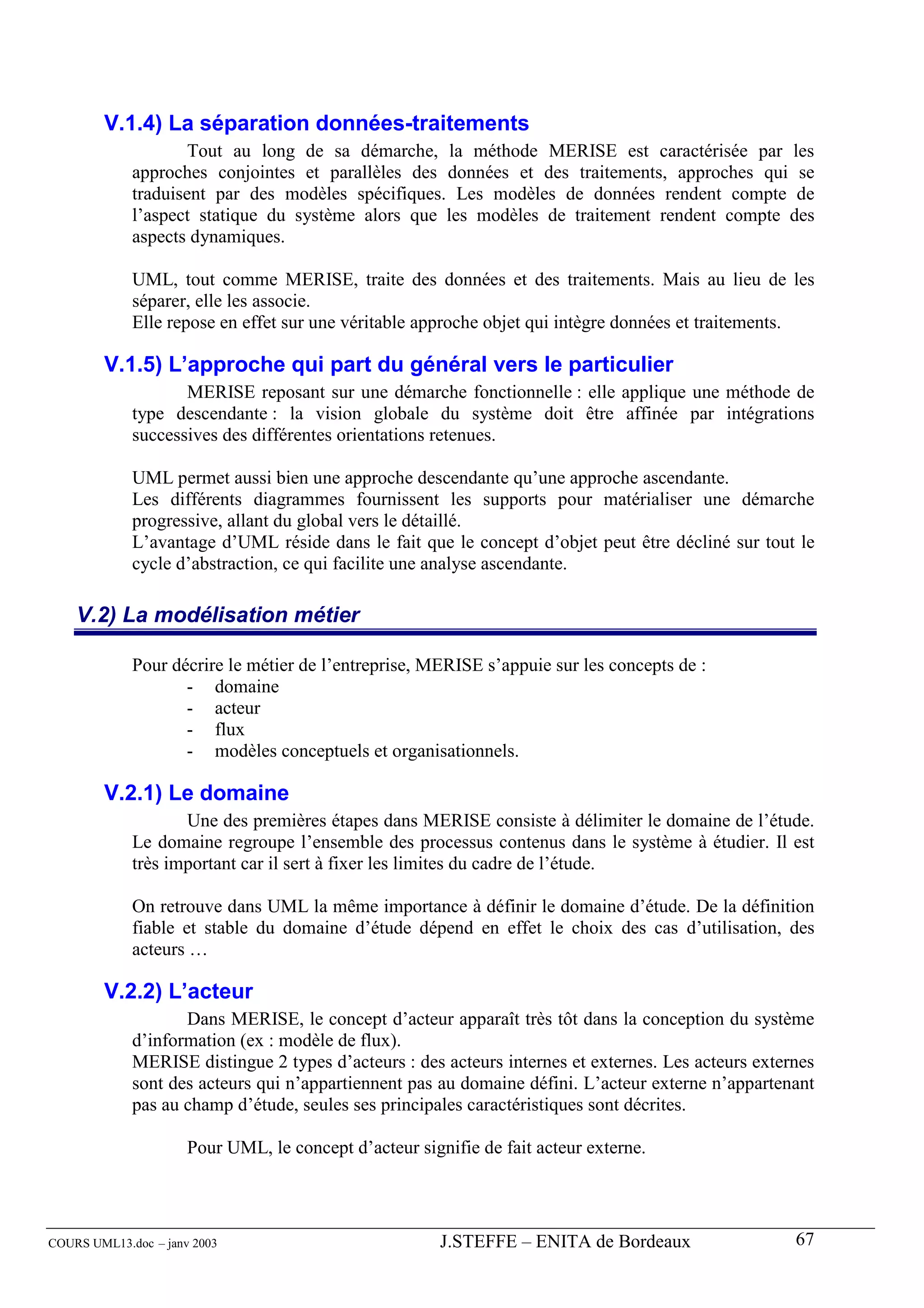 V.1.4) La séparation données-traitements
                     Tout au long de sa démarche, la méthode MERISE est caractérisée par les
             approches conjointes et parallèles des données et des traitements, approches qui se
             traduisent par des modèles spécifiques. Les modèles de données rendent compte de
             l’aspect statique du système alors que les modèles de traitement rendent compte des
             aspects dynamiques.

             UML, tout comme MERISE, traite des données et des traitements. Mais au lieu de les
             séparer, elle les associe.
             Elle repose en effet sur une véritable approche objet qui intègre données et traitements.

        V.1.5) L’approche qui part du général vers le particulier
                    MERISE reposant sur une démarche fonctionnelle : elle applique une méthode de
             type descendante : la vision globale du système doit être affinée par intégrations
             successives des différentes orientations retenues.

             UML permet aussi bien une approche descendante qu’une approche ascendante.
             Les différents diagrammes fournissent les supports pour matérialiser une démarche
             progressive, allant du global vers le détaillé.
             L’avantage d’UML réside dans le fait que le concept d’objet peut être décliné sur tout le
             cycle d’abstraction, ce qui facilite une analyse ascendante.

    V.2) La modélisation métier

             Pour décrire le métier de l’entreprise, MERISE s’appuie sur les concepts de :
                    - domaine
                    - acteur
                    - flux
                    - modèles conceptuels et organisationnels.

        V.2.1) Le domaine
                    Une des premières étapes dans MERISE consiste à délimiter le domaine de l’étude.
             Le domaine regroupe l’ensemble des processus contenus dans le système à étudier. Il est
             très important car il sert à fixer les limites du cadre de l’étude.

             On retrouve dans UML la même importance à définir le domaine d’étude. De la définition
             fiable et stable du domaine d’étude dépend en effet le choix des cas d’utilisation, des
             acteurs …

        V.2.2) L’acteur
                    Dans MERISE, le concept d’acteur apparaît très tôt dans la conception du système
             d’information (ex : modèle de flux).
             MERISE distingue 2 types d’acteurs : des acteurs internes et externes. Les acteurs externes
             sont des acteurs qui n’appartiennent pas au domaine défini. L’acteur externe n’appartenant
             pas au champ d’étude, seules ses principales caractéristiques sont décrites.

                      Pour UML, le concept d’acteur signifie de fait acteur externe.




COURS UML13.doc – janv 2003                             J.STEFFE – ENITA de Bordeaux                 67
 