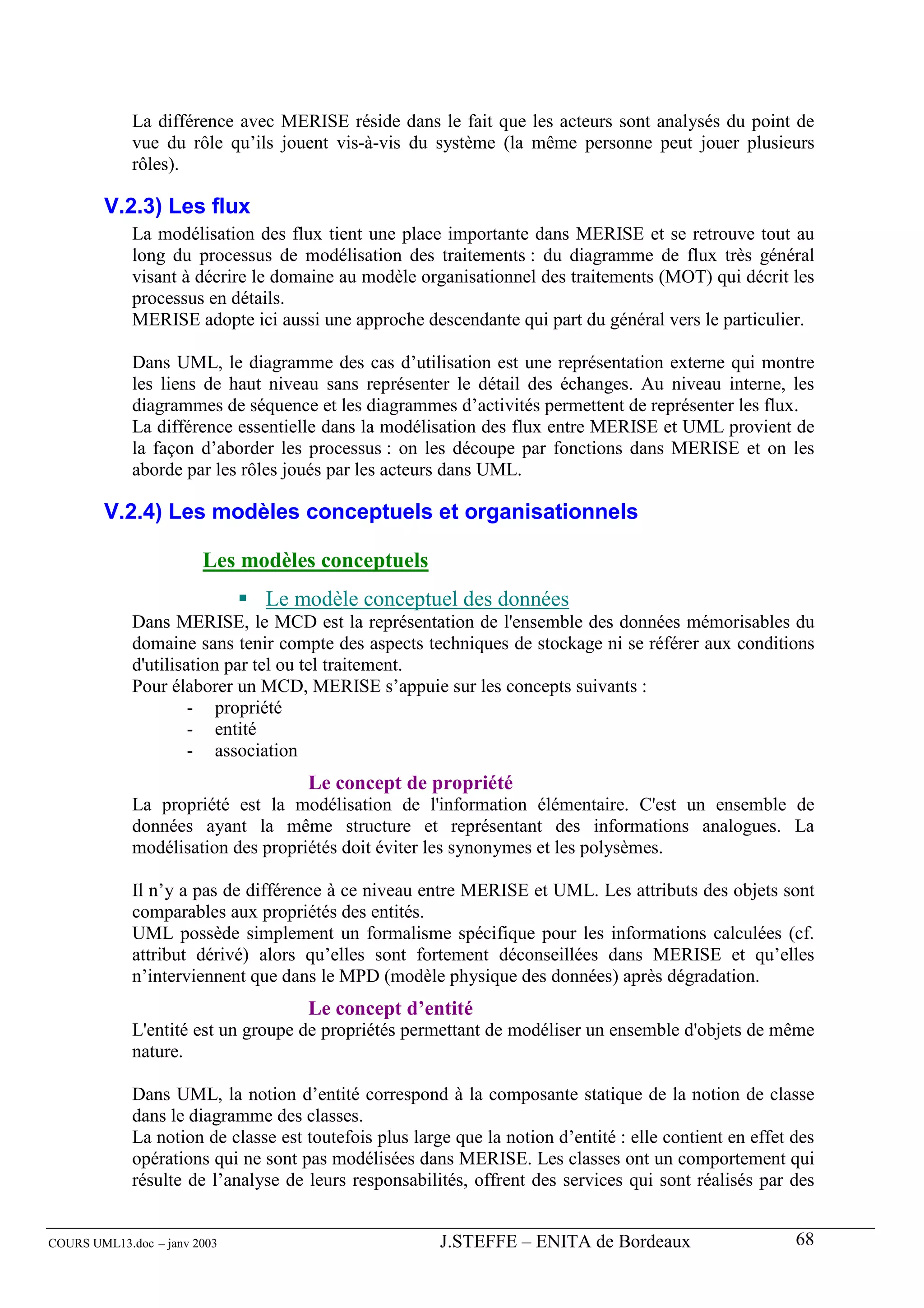 La différence avec MERISE réside dans le fait que les acteurs sont analysés du point de
             vue du rôle qu’ils jouent vis-à-vis du système (la même personne peut jouer plusieurs
             rôles).

        V.2.3) Les flux
             La modélisation des flux tient une place importante dans MERISE et se retrouve tout au
             long du processus de modélisation des traitements : du diagramme de flux très général
             visant à décrire le domaine au modèle organisationnel des traitements (MOT) qui décrit les
             processus en détails.
             MERISE adopte ici aussi une approche descendante qui part du général vers le particulier.

             Dans UML, le diagramme des cas d’utilisation est une représentation externe qui montre
             les liens de haut niveau sans représenter le détail des échanges. Au niveau interne, les
             diagrammes de séquence et les diagrammes d’activités permettent de représenter les flux.
             La différence essentielle dans la modélisation des flux entre MERISE et UML provient de
             la façon d’aborder les processus : on les découpe par fonctions dans MERISE et on les
             aborde par les rôles joués par les acteurs dans UML.

        V.2.4) Les modèles conceptuels et organisationnels

                        Les modèles conceptuels
                               Le modèle conceptuel des données
             Dans MERISE, le MCD est la représentation de l'ensemble des données mémorisables du
             domaine sans tenir compte des aspects techniques de stockage ni se référer aux conditions
             d'utilisation par tel ou tel traitement.
             Pour élaborer un MCD, MERISE s’appuie sur les concepts suivants :
                      - propriété
                      - entité
                      - association
                                     Le concept de propriété
             La propriété est la modélisation de l'information élémentaire. C'est un ensemble de
             données ayant la même structure et représentant des informations analogues. La
             modélisation des propriétés doit éviter les synonymes et les polysèmes.

             Il n’y a pas de différence à ce niveau entre MERISE et UML. Les attributs des objets sont
             comparables aux propriétés des entités.
             UML possède simplement un formalisme spécifique pour les informations calculées (cf.
             attribut dérivé) alors qu’elles sont fortement déconseillées dans MERISE et qu’elles
             n’interviennent que dans le MPD (modèle physique des données) après dégradation.
                                     Le concept d’entité
             L'entité est un groupe de propriétés permettant de modéliser un ensemble d'objets de même
             nature.

             Dans UML, la notion d’entité correspond à la composante statique de la notion de classe
             dans le diagramme des classes.
             La notion de classe est toutefois plus large que la notion d’entité : elle contient en effet des
             opérations qui ne sont pas modélisées dans MERISE. Les classes ont un comportement qui
             résulte de l’analyse de leurs responsabilités, offrent des services qui sont réalisés par des


COURS UML13.doc – janv 2003                             J.STEFFE – ENITA de Bordeaux                      68
 