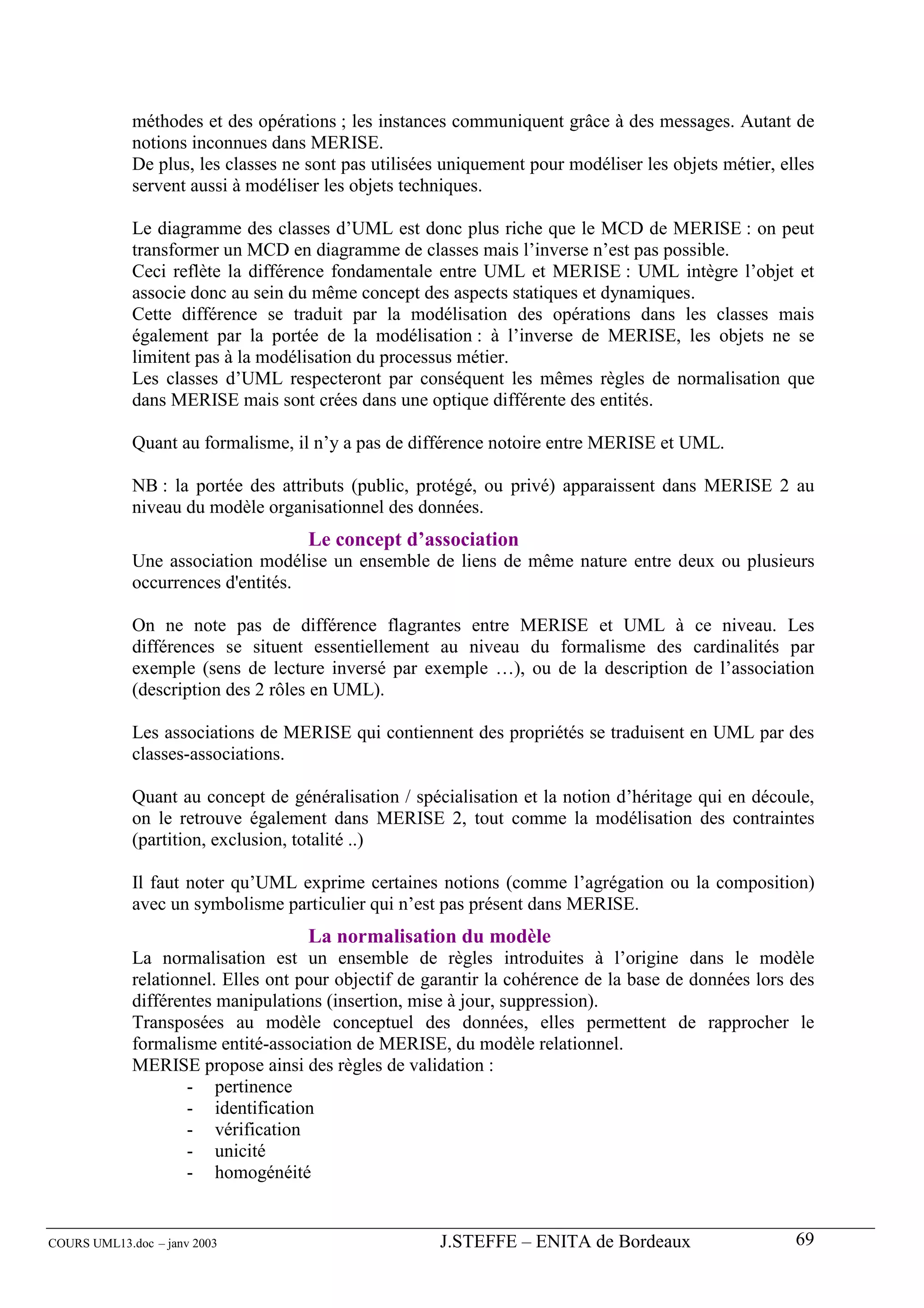 méthodes et des opérations ; les instances communiquent grâce à des messages. Autant de
             notions inconnues dans MERISE.
             De plus, les classes ne sont pas utilisées uniquement pour modéliser les objets métier, elles
             servent aussi à modéliser les objets techniques.

             Le diagramme des classes d’UML est donc plus riche que le MCD de MERISE : on peut
             transformer un MCD en diagramme de classes mais l’inverse n’est pas possible.
             Ceci reflète la différence fondamentale entre UML et MERISE : UML intègre l’objet et
             associe donc au sein du même concept des aspects statiques et dynamiques.
             Cette différence se traduit par la modélisation des opérations dans les classes mais
             également par la portée de la modélisation : à l’inverse de MERISE, les objets ne se
             limitent pas à la modélisation du processus métier.
             Les classes d’UML respecteront par conséquent les mêmes règles de normalisation que
             dans MERISE mais sont crées dans une optique différente des entités.

             Quant au formalisme, il n’y a pas de différence notoire entre MERISE et UML.

             NB : la portée des attributs (public, protégé, ou privé) apparaissent dans MERISE 2 au
             niveau du modèle organisationnel des données.
                                     Le concept d’association
             Une association modélise un ensemble de liens de même nature entre deux ou plusieurs
             occurrences d'entités.

             On ne note pas de différence flagrantes entre MERISE et UML à ce niveau. Les
             différences se situent essentiellement au niveau du formalisme des cardinalités par
             exemple (sens de lecture inversé par exemple …), ou de la description de l’association
             (description des 2 rôles en UML).

             Les associations de MERISE qui contiennent des propriétés se traduisent en UML par des
             classes-associations.

             Quant au concept de généralisation / spécialisation et la notion d’héritage qui en découle,
             on le retrouve également dans MERISE 2, tout comme la modélisation des contraintes
             (partition, exclusion, totalité ..)

             Il faut noter qu’UML exprime certaines notions (comme l’agrégation ou la composition)
             avec un symbolisme particulier qui n’est pas présent dans MERISE.
                                     La normalisation du modèle
             La normalisation est un ensemble de règles introduites à l’origine dans le modèle
             relationnel. Elles ont pour objectif de garantir la cohérence de la base de données lors des
             différentes manipulations (insertion, mise à jour, suppression).
             Transposées au modèle conceptuel des données, elles permettent de rapprocher le
             formalisme entité-association de MERISE, du modèle relationnel.
             MERISE propose ainsi des règles de validation :
                     - pertinence
                     - identification
                     - vérification
                     - unicité
                     - homogénéité


COURS UML13.doc – janv 2003                           J.STEFFE – ENITA de Bordeaux                     69
 