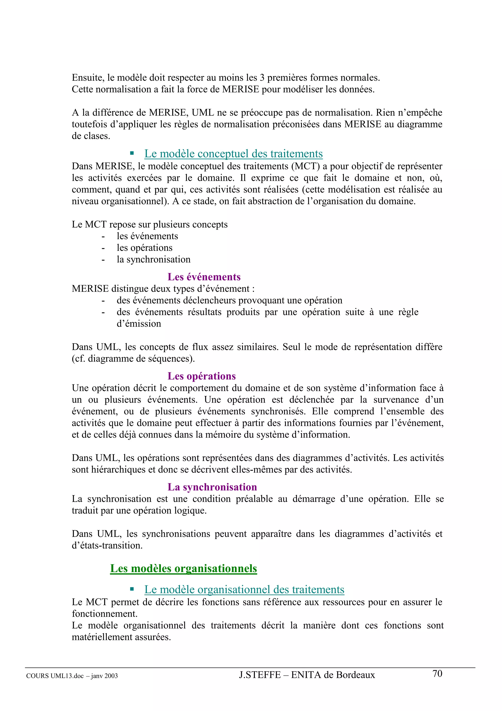 Ensuite, le modèle doit respecter au moins les 3 premières formes normales.
             Cette normalisation a fait la force de MERISE pour modéliser les données.

             A la différence de MERISE, UML ne se préoccupe pas de normalisation. Rien n’empêche
             toutefois d’appliquer les règles de normalisation préconisées dans MERISE au diagramme
             de clases.
                              Le modèle conceptuel des traitements
             Dans MERISE, le modèle conceptuel des traitements (MCT) a pour objectif de représenter
             les activités exercées par le domaine. Il exprime ce que fait le domaine et non, où,
             comment, quand et par qui, ces activités sont réalisées (cette modélisation est réalisée au
             niveau organisationnel). A ce stade, on fait abstraction de l’organisation du domaine.

             Le MCT repose sur plusieurs concepts
                  - les événements
                  - les opérations
                  - la synchronisation
                                    Les événements
             MERISE distingue deux types d’événement :
                  - des événements déclencheurs provoquant une opération
                  - des événements résultats produits par une opération suite à une règle
                     d’émission

             Dans UML, les concepts de flux assez similaires. Seul le mode de représentation diffère
             (cf. diagramme de séquences).
                                    Les opérations
             Une opération décrit le comportement du domaine et de son système d’information face à
             un ou plusieurs événements. Une opération est déclenchée par la survenance d’un
             événement, ou de plusieurs événements synchronisés. Elle comprend l’ensemble des
             activités que le domaine peut effectuer à partir des informations fournies par l’événement,
             et de celles déjà connues dans la mémoire du système d’information.

             Dans UML, les opérations sont représentées dans des diagrammes d’activités. Les activités
             sont hiérarchiques et donc se décrivent elles-mêmes par des activités.
                                    La synchronisation
             La synchronisation est une condition préalable au démarrage d’une opération. Elle se
             traduit par une opération logique.

             Dans UML, les synchronisations peuvent apparaître dans les diagrammes d’activités et
             d’états-transition.

                        Les modèles organisationnels
                              Le modèle organisationnel des traitements
             Le MCT permet de décrire les fonctions sans référence aux ressources pour en assurer le
             fonctionnement.
             Le modèle organisationnel des traitements décrit la manière dont ces fonctions sont
             matériellement assurées.


COURS UML13.doc – janv 2003                           J.STEFFE – ENITA de Bordeaux                   70
 