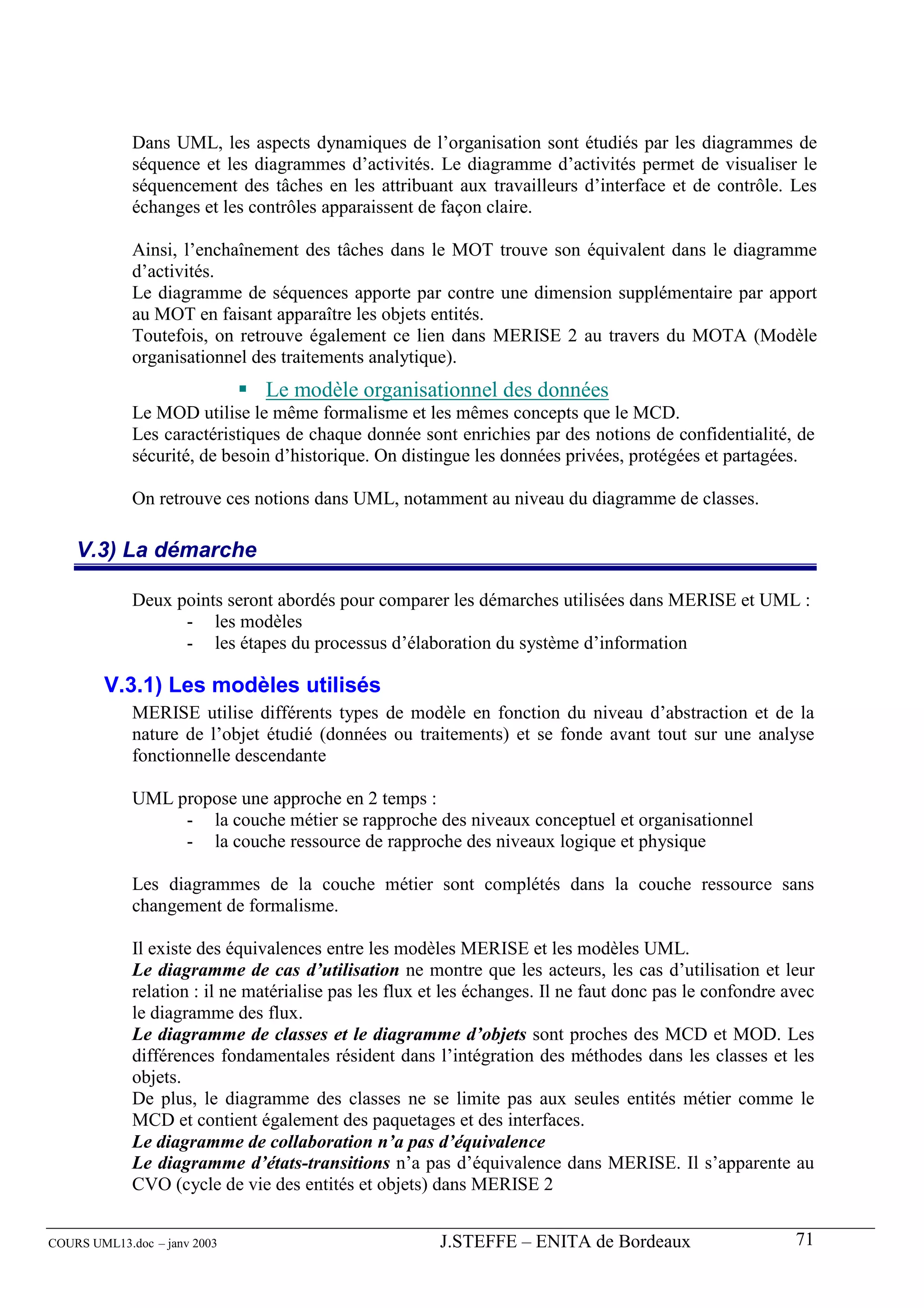 Dans UML, les aspects dynamiques de l’organisation sont étudiés par les diagrammes de
             séquence et les diagrammes d’activités. Le diagramme d’activités permet de visualiser le
             séquencement des tâches en les attribuant aux travailleurs d’interface et de contrôle. Les
             échanges et les contrôles apparaissent de façon claire.

             Ainsi, l’enchaînement des tâches dans le MOT trouve son équivalent dans le diagramme
             d’activités.
             Le diagramme de séquences apporte par contre une dimension supplémentaire par apport
             au MOT en faisant apparaître les objets entités.
             Toutefois, on retrouve également ce lien dans MERISE 2 au travers du MOTA (Modèle
             organisationnel des traitements analytique).
                               Le modèle organisationnel des données
             Le MOD utilise le même formalisme et les mêmes concepts que le MCD.
             Les caractéristiques de chaque donnée sont enrichies par des notions de confidentialité, de
             sécurité, de besoin d’historique. On distingue les données privées, protégées et partagées.

             On retrouve ces notions dans UML, notamment au niveau du diagramme de classes.

    V.3) La démarche

             Deux points seront abordés pour comparer les démarches utilisées dans MERISE et UML :
                   - les modèles
                   - les étapes du processus d’élaboration du système d’information

        V.3.1) Les modèles utilisés
             MERISE utilise différents types de modèle en fonction du niveau d’abstraction et de la
             nature de l’objet étudié (données ou traitements) et se fonde avant tout sur une analyse
             fonctionnelle descendante

             UML propose une approche en 2 temps :
                  - la couche métier se rapproche des niveaux conceptuel et organisationnel
                  - la couche ressource de rapproche des niveaux logique et physique

             Les diagrammes de la couche métier sont complétés dans la couche ressource sans
             changement de formalisme.

             Il existe des équivalences entre les modèles MERISE et les modèles UML.
             Le diagramme de cas d’utilisation ne montre que les acteurs, les cas d’utilisation et leur
             relation : il ne matérialise pas les flux et les échanges. Il ne faut donc pas le confondre avec
             le diagramme des flux.
             Le diagramme de classes et le diagramme d’objets sont proches des MCD et MOD. Les
             différences fondamentales résident dans l’intégration des méthodes dans les classes et les
             objets.
             De plus, le diagramme des classes ne se limite pas aux seules entités métier comme le
             MCD et contient également des paquetages et des interfaces.
             Le diagramme de collaboration n’a pas d’équivalence
             Le diagramme d’états-transitions n’a pas d’équivalence dans MERISE. Il s’apparente au
             CVO (cycle de vie des entités et objets) dans MERISE 2


COURS UML13.doc – janv 2003                             J.STEFFE – ENITA de Bordeaux                      71
 