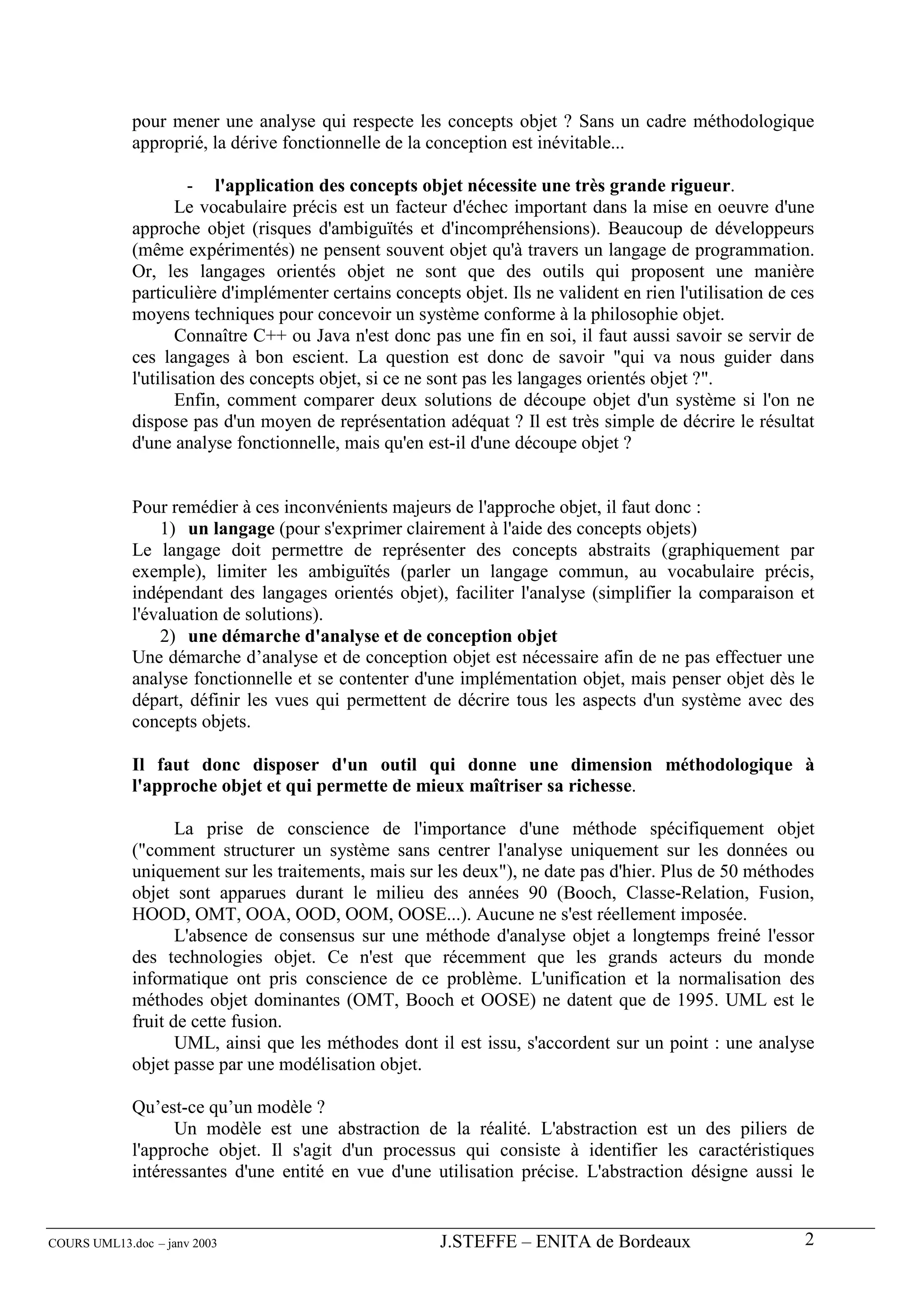 pour mener une analyse qui respecte les concepts objet ? Sans un cadre méthodologique
             approprié, la dérive fonctionnelle de la conception est inévitable...

                      - l'application des concepts objet nécessite une très grande rigueur.
                    Le vocabulaire précis est un facteur d'échec important dans la mise en oeuvre d'une
             approche objet (risques d'ambiguïtés et d'incompréhensions). Beaucoup de développeurs
             (même expérimentés) ne pensent souvent objet qu'à travers un langage de programmation.
             Or, les langages orientés objet ne sont que des outils qui proposent une manière
             particulière d'implémenter certains concepts objet. Ils ne valident en rien l'utilisation de ces
             moyens techniques pour concevoir un système conforme à la philosophie objet.
                    Connaître C++ ou Java n'est donc pas une fin en soi, il faut aussi savoir se servir de
             ces langages à bon escient. La question est donc de savoir "qui va nous guider dans
             l'utilisation des concepts objet, si ce ne sont pas les langages orientés objet ?".
                    Enfin, comment comparer deux solutions de découpe objet d'un système si l'on ne
             dispose pas d'un moyen de représentation adéquat ? Il est très simple de décrire le résultat
             d'une analyse fonctionnelle, mais qu'en est-il d'une découpe objet ?


             Pour remédier à ces inconvénients majeurs de l'approche objet, il faut donc :
                 1) un langage (pour s'exprimer clairement à l'aide des concepts objets)
             Le langage doit permettre de représenter des concepts abstraits (graphiquement par
             exemple), limiter les ambiguïtés (parler un langage commun, au vocabulaire précis,
             indépendant des langages orientés objet), faciliter l'analyse (simplifier la comparaison et
             l'évaluation de solutions).
                 2) une démarche d'analyse et de conception objet
             Une démarche d’analyse et de conception objet est nécessaire afin de ne pas effectuer une
             analyse fonctionnelle et se contenter d'une implémentation objet, mais penser objet dès le
             départ, définir les vues qui permettent de décrire tous les aspects d'un système avec des
             concepts objets.

             Il faut donc disposer d'un outil qui donne une dimension méthodologique à
             l'approche objet et qui permette de mieux maîtriser sa richesse.

                    La prise de conscience de l'importance d'une méthode spécifiquement objet
             ("comment structurer un système sans centrer l'analyse uniquement sur les données ou
             uniquement sur les traitements, mais sur les deux"), ne date pas d'hier. Plus de 50 méthodes
             objet sont apparues durant le milieu des années 90 (Booch, Classe-Relation, Fusion,
             HOOD, OMT, OOA, OOD, OOM, OOSE...). Aucune ne s'est réellement imposée.
                    L'absence de consensus sur une méthode d'analyse objet a longtemps freiné l'essor
             des technologies objet. Ce n'est que récemment que les grands acteurs du monde
             informatique ont pris conscience de ce problème. L'unification et la normalisation des
             méthodes objet dominantes (OMT, Booch et OOSE) ne datent que de 1995. UML est le
             fruit de cette fusion.
                    UML, ainsi que les méthodes dont il est issu, s'accordent sur un point : une analyse
             objet passe par une modélisation objet.

             Qu’est-ce qu’un modèle ?
                   Un modèle est une abstraction de la réalité. L'abstraction est un des piliers de
             l'approche objet. Il s'agit d'un processus qui consiste à identifier les caractéristiques
             intéressantes d'une entité en vue d'une utilisation précise. L'abstraction désigne aussi le


COURS UML13.doc – janv 2003                             J.STEFFE – ENITA de Bordeaux                       2
 