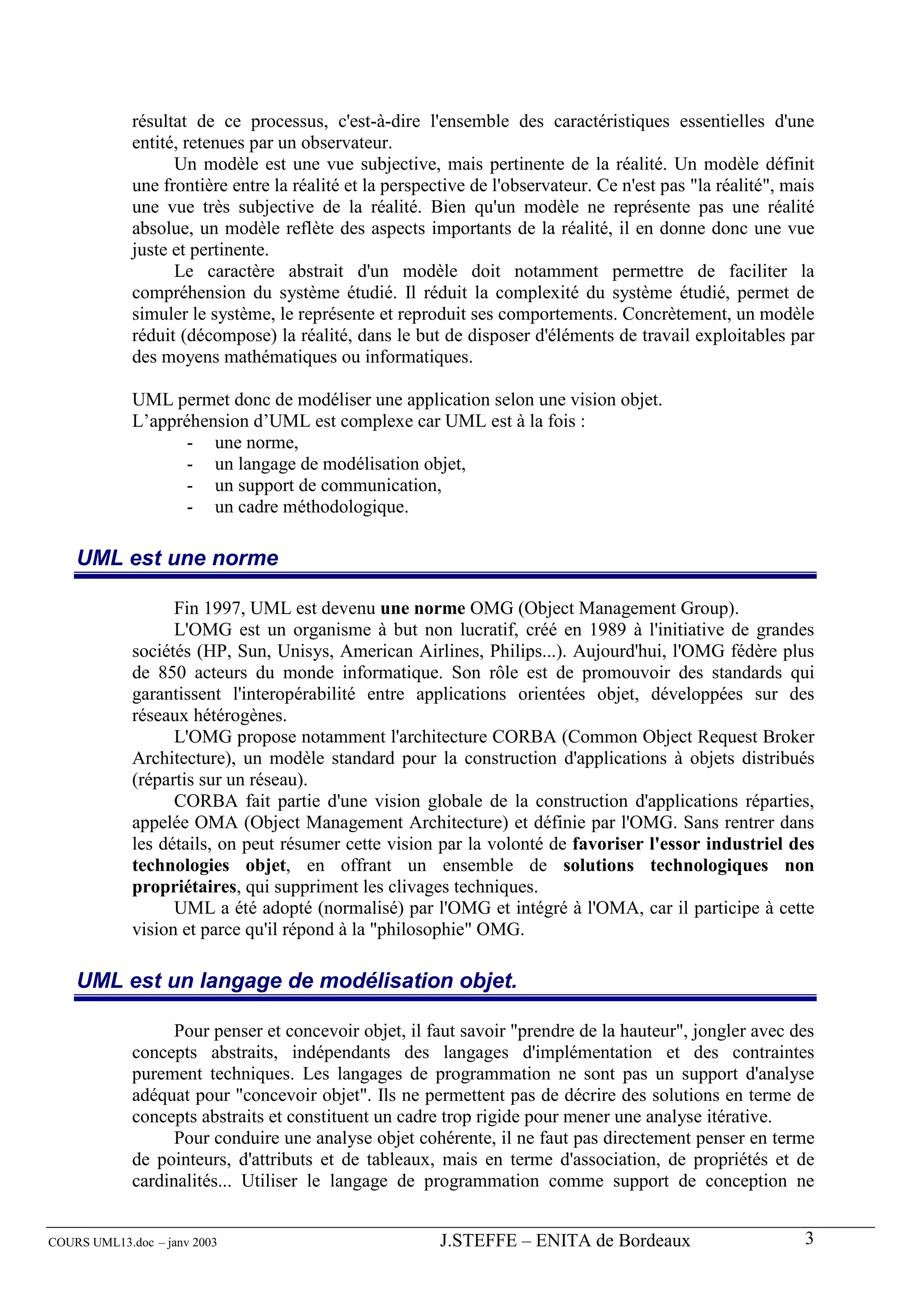 résultat de ce processus, c'est-à-dire l'ensemble des caractéristiques essentielles d'une
             entité, retenues par un observateur.
                   Un modèle est une vue subjective, mais pertinente de la réalité. Un modèle définit
             une frontière entre la réalité et la perspective de l'observateur. Ce n'est pas "la réalité", mais
             une vue très subjective de la réalité. Bien qu'un modèle ne représente pas une réalité
             absolue, un modèle reflète des aspects importants de la réalité, il en donne donc une vue
             juste et pertinente.
                   Le caractère abstrait d'un modèle doit notamment permettre de faciliter la
             compréhension du système étudié. Il réduit la complexité du système étudié, permet de
             simuler le système, le représente et reproduit ses comportements. Concrètement, un modèle
             réduit (décompose) la réalité, dans le but de disposer d'éléments de travail exploitables par
             des moyens mathématiques ou informatiques.

             UML permet donc de modéliser une application selon une vision objet.
             L’appréhension d’UML est complexe car UML est à la fois :
                    - une norme,
                    - un langage de modélisation objet,
                    - un support de communication,
                    - un cadre méthodologique.

    UML est une norme

                   Fin 1997, UML est devenu une norme OMG (Object Management Group).
                   L'OMG est un organisme à but non lucratif, créé en 1989 à l'initiative de grandes
             sociétés (HP, Sun, Unisys, American Airlines, Philips...). Aujourd'hui, l'OMG fédère plus
             de 850 acteurs du monde informatique. Son rôle est de promouvoir des standards qui
             garantissent l'interopérabilité entre applications orientées objet, développées sur des
             réseaux hétérogènes.
                   L'OMG propose notamment l'architecture CORBA (Common Object Request Broker
             Architecture), un modèle standard pour la construction d'applications à objets distribués
             (répartis sur un réseau).
                   CORBA fait partie d'une vision globale de la construction d'applications réparties,
             appelée OMA (Object Management Architecture) et définie par l'OMG. Sans rentrer dans
             les détails, on peut résumer cette vision par la volonté de favoriser l'essor industriel des
             technologies objet, en offrant un ensemble de solutions technologiques non
             propriétaires, qui suppriment les clivages techniques.
                   UML a été adopté (normalisé) par l'OMG et intégré à l'OMA, car il participe à cette
             vision et parce qu'il répond à la "philosophie" OMG.

    UML est un langage de modélisation objet.

                   Pour penser et concevoir objet, il faut savoir "prendre de la hauteur", jongler avec des
             concepts abstraits, indépendants des langages d'implémentation et des contraintes
             purement techniques. Les langages de programmation ne sont pas un support d'analyse
             adéquat pour "concevoir objet". Ils ne permettent pas de décrire des solutions en terme de
             concepts abstraits et constituent un cadre trop rigide pour mener une analyse itérative.
                   Pour conduire une analyse objet cohérente, il ne faut pas directement penser en terme
             de pointeurs, d'attributs et de tableaux, mais en terme d'association, de propriétés et de
             cardinalités... Utiliser le langage de programmation comme support de conception ne


COURS UML13.doc – janv 2003                              J.STEFFE – ENITA de Bordeaux                        3
 