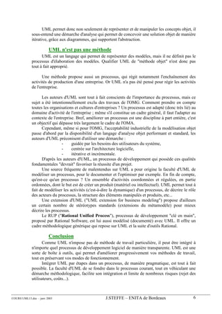 UML permet donc non seulement de représenter et de manipuler les concepts objet, il
             sous-entend une démarche d'analyse qui permet de concevoir une solution objet de manière
             itérative, grâce aux diagrammes, qui supportent l'abstraction.

                        UML n'est pas une méthode
                   UML est un langage qui permet de représenter des modèles, mais il ne définit pas le
             processus d'élaboration des modèles. Qualifier UML de "méthode objet" n'est donc pas
             tout à fait approprié.

                   Une méthode propose aussi un processus, qui régit notamment l'enchaînement des
             activités de production d'une entreprise. Or UML n'a pas été pensé pour régir les activités
             de l'entreprise.

                   Les auteurs d'UML sont tout à fait conscients de l'importance du processus, mais ce
             sujet a été intentionnellement exclu des travaux de l'OMG. Comment prendre en compte
             toutes les organisations et cultures d'entreprises ? Un processus est adapté (donc très lié) au
             domaine d'activité de l'entreprise ; même s'il constitue un cadre général, il faut l'adapter au
             contexte de l'entreprise. Bref, améliorer un processus est une discipline à part entière, c'est
             un objectif qui dépasse très largement le cadre de l'OMA.
                   Cependant, même si pour l'OMG, l'acceptabilité industrielle de la modélisation objet
             passe d'abord par la disponibilité d'un langage d'analyse objet performant et standard, les
             auteurs d'UML préconisent d'utiliser une démarche :
                              -     guidée par les besoins des utilisateurs du système,
                              -     centrée sur l'architecture logicielle,
                              -     itérative et incrémentale.
                   D'après les auteurs d'UML, un processus de développement qui possède ces qualités
             fondamentales "devrait" favoriser la réussite d'un projet.
                   Une source fréquente de malentendus sur UML a pour origine la faculté d'UML de
             modéliser un processus, pour le documenter et l'optimiser par exemple. En fin de compte,
             qu'est-ce qu'un processus ? Un ensemble d'activités coordonnées et régulées, en partie
             ordonnées, dont le but est de créer un produit (matériel ou intellectuel). UML permet tout à
             fait de modéliser les activités (c'est-à-dire la dynamique) d'un processus, de décrire le rôle
             des acteurs du processus, la structure des éléments manipulés et produits, etc...
                   Une extension d'UML ("UML extension for business modeling") propose d'ailleurs
             un certain nombre de stéréotypes standards (extensions du métamodèle) pour mieux
             décrire les processus.
                   Le RUP ("Rational Unified Process"), processus de développement "clé en main",
             proposé par Rational Software, est lui aussi modélisé (documenté) avec UML. Il offre un
             cadre méthodologique générique qui repose sur UML et la suite d'outils Rational.

                        Conclusion
                    Comme UML n'impose pas de méthode de travail particulière, il peut être intégré à
             n'importe quel processus de développement logiciel de manière transparente. UML est une
             sorte de boîte à outils, qui permet d'améliorer progressivement vos méthodes de travail,
             tout en préservant vos modes de fonctionnement.
                    Intégrer UML par étapes dans un processus, de manière pragmatique, est tout à fait
             possible. La faculté d'UML de se fondre dans le processus courant, tout en véhiculant une
             démarche méthodologique, facilite son intégration et limite de nombreux risques (rejet des
             utilisateurs, coûts...).



COURS UML13.doc – janv 2003                            J.STEFFE – ENITA de Bordeaux                       6
 