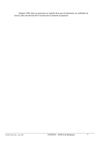 Intégrer UML dans un processus ne signifie donc pas révolutionner ses méthodes de
             travail, mais cela devrait être l’occasion de se remettre en question.




COURS UML13.doc – janv 2003                         J.STEFFE – ENITA de Bordeaux                  7
 