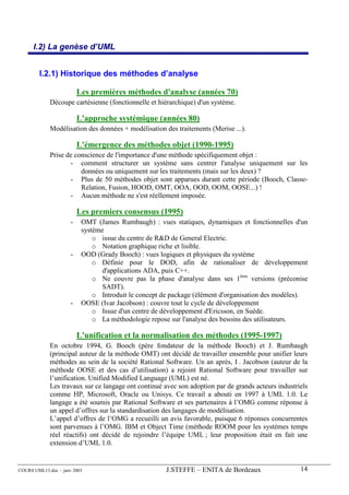 I.2) La genèse d’UML


        I.2.1) Historique des méthodes d’analyse

                          Les premières méthodes d'analyse (années 70)
             Découpe cartésienne (fonctionnelle et hiérarchique) d'un système.

                          L'approche systémique (années 80)
             Modélisation des données + modélisation des traitements (Merise ...).

                          L'émergence des méthodes objet (1990-1995)
             Prise de conscience de l'importance d'une méthode spécifiquement objet :
                    - comment structurer un système sans centrer l'analyse uniquement sur les
                        données ou uniquement sur les traitements (mais sur les deux) ?
                    - Plus de 50 méthodes objet sont apparues durant cette période (Booch, Classe-
                        Relation, Fusion, HOOD, OMT, OOA, OOD, OOM, OOSE...) !
                    - Aucun méthode ne s'est réellement imposée.

                          Les premiers consensus (1995)
                      -    OMT (James Rumbaugh) : vues statiques, dynamiques et fonctionnelles d'un
                           système
                               o issue du centre de R&D de General Electric.
                               o Notation graphique riche et lisible.
                      -    OOD (Grady Booch) : vues logiques et physiques du système
                               o Définie pour le DOD, afin de rationaliser de développement
                                  d'applications ADA, puis C++.
                               o Ne couvre pas la phase d'analyse dans ses 1ères versions (préconise
                                  SADT).
                               o Introduit le concept de package (élément d'organisation des modèles).
                      -    OOSE (Ivar Jacobson) : couvre tout le cycle de développement
                               o Issue d'un centre de développement d'Ericsson, en Suède.
                               o La méthodologie repose sur l'analyse des besoins des utilisateurs.

                          L'unification et la normalisation des méthodes (1995-1997)
             En octobre 1994, G. Booch (père fondateur de la méthode Booch) et J. Rumbaugh
             (principal auteur de la méthode OMT) ont décidé de travailler ensemble pour unifier leurs
             méthodes au sein de la société Rational Software. Un an après, I . Jacobson (auteur de la
             méthode OOSE et des cas d’utilisation) a rejoint Rational Software pour travailler sur
             l’unification. Unified Modified Language (UML) est né.
             Les travaux sur ce langage ont continué avec son adoption par de grands acteurs industriels
             comme HP, Microsoft, Oracle ou Unisys. Ce travail a abouti en 1997 à UML 1.0. Le
             langage a été soumis par Rational Software et ses partenaires à l’OMG comme réponse à
             un appel d’offres sur la standardisation des langages de modélisation.
             L’appel d’offres de l’OMG a recueilli un avis favorable, puisque 6 réponses concurrentes
             sont parvenues à l’OMG. IBM et Object Time (méthode ROOM pour les systèmes temps
             réel réactifs) ont décidé de rejoindre l’équipe UML ; leur proposition était en fait une
             extension d’UML 1.0.


COURS UML13.doc – janv 2003                            J.STEFFE – ENITA de Bordeaux                  14
 
