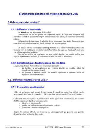 II) Démarche générale de modélisation avec UML


    II.1) Qu'est-ce qu'un modèle ?


        II.1.1) Définition d’un modèle
                   Un modèle est une abstraction de la réalité
                   L'abstraction est un des piliers de l'approche objet : il s'agit d'un processus qui
             consiste à identifier les caractéristiques intéressantes d'une entité, en vue d'une utilisation
             précise.
                   L'abstraction désigne aussi le résultat de ce processus, c'est-à-dire l'ensemble des
             caractéristiques essentielles d'une entité, retenues par un observateur.

                   Un modèle est une vue subjective mais pertinente de la réalité. Un modèle définit une
             frontière entre la réalité et la perspective de l'observateur. Ce n'est pas "la réalité", mais une
             vue très subjective de la réalité.
                   Bien qu'un modèle ne représente pas une réalité absolue, un modèle reflète des
             aspects importants de la réalité, il en donne donc une vue juste et pertinente.


        II.1.2) Caractéristiques fondamentales des modèles
             Le caractère abstrait d'un modèle doit notamment permettre :
                    - de faciliter la compréhension du système étudié : un modèle réduit la
                        complexité du système étudié.
                    - de simuler le système étudié : un modèle représente le système étudié et
                        reproduit ses comportements.

    II.2 ) Comment modéliser avec UML ?


        II.2.1) Proposition de démarche

             UML est un langage qui permet de représenter des modèles, mais il ne définit pas le
             processus d'élaboration des modèles : UML n’est donc pas une méthode de modélisation.

             Cependant, dans le cadre de la modélisation d'une application informatique, les auteurs
             d'UML préconisent d'utiliser une démarche :
                   - itérative et incrémentale,
                   - guidée par les besoins des utilisateurs du système,
                   - centrée sur l'architecture logicielle.

             D'après les auteurs d'UML, un processus de développement qui possède ces qualités
             devrait favoriser la réussite d'un projet.




COURS UML13.doc – janv 2003                              J.STEFFE – ENITA de Bordeaux                       18
 